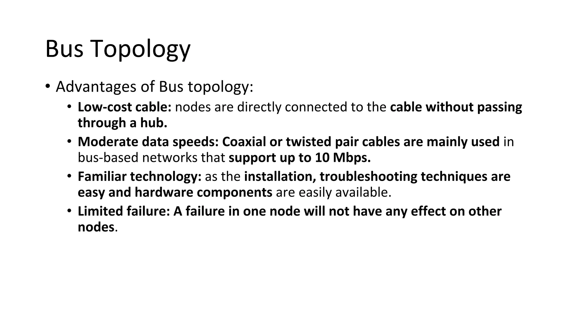 Bus Topology
• Advantages of Bus topology:
• Low-cost cable: nodes are directly connected to the cable without passing
through a hub.
• Moderate data speeds: Coaxial or twisted pair cables are mainly used in
bus-based networks that support up to 10 Mbps.
• Familiar technology: as the installation, troubleshooting techniques are
easy and hardware components are easily available.
• Limited failure: A failure in one node will not have any effect on other
nodes.
 