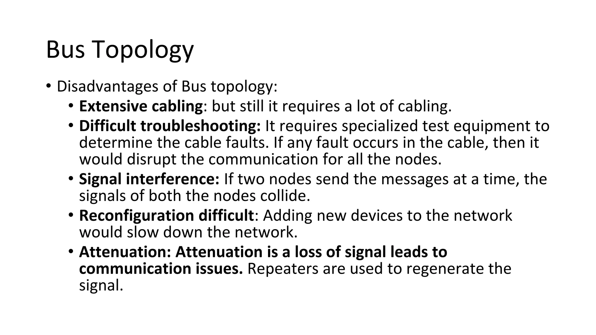 Bus Topology
• Disadvantages of Bus topology:
• Extensive cabling: but still it requires a lot of cabling.
• Difficult troubleshooting: It requires specialized test equipment to
determine the cable faults. If any fault occurs in the cable, then it
would disrupt the communication for all the nodes.
• Signal interference: If two nodes send the messages at a time, the
signals of both the nodes collide.
• Reconfiguration difficult: Adding new devices to the network
would slow down the network.
• Attenuation: Attenuation is a loss of signal leads to
communication issues. Repeaters are used to regenerate the
signal.
 