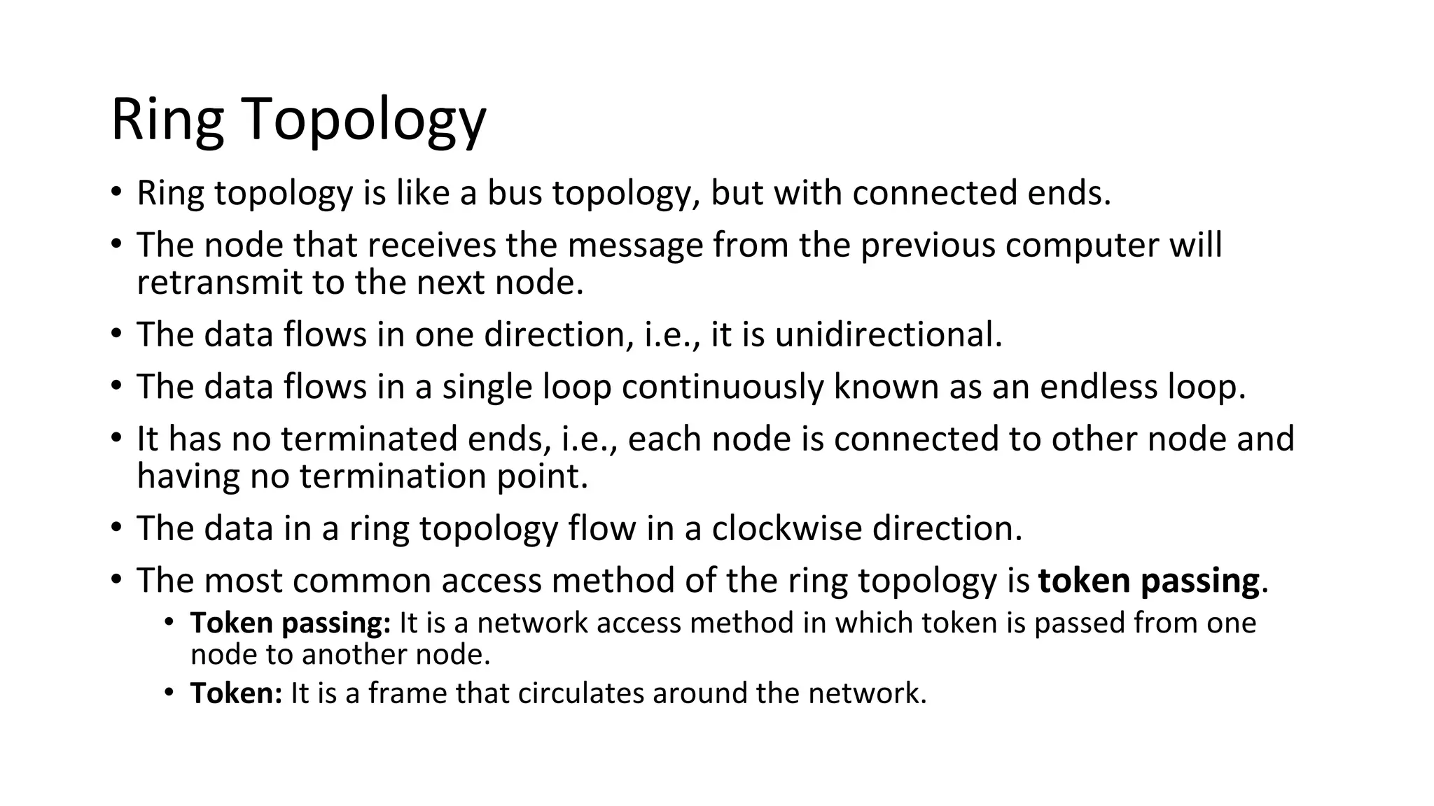 Ring Topology
• Ring topology is like a bus topology, but with connected ends.
• The node that receives the message from the previous computer will
retransmit to the next node.
• The data flows in one direction, i.e., it is unidirectional.
• The data flows in a single loop continuously known as an endless loop.
• It has no terminated ends, i.e., each node is connected to other node and
having no termination point.
• The data in a ring topology flow in a clockwise direction.
• The most common access method of the ring topology is token passing.
• Token passing: It is a network access method in which token is passed from one
node to another node.
• Token: It is a frame that circulates around the network.
 