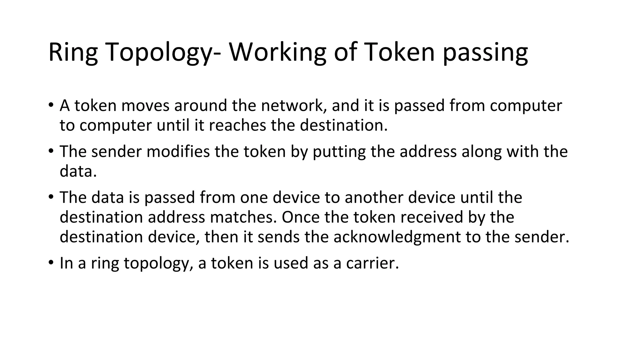 Ring Topology- Working of Token passing
• A token moves around the network, and it is passed from computer
to computer until it reaches the destination.
• The sender modifies the token by putting the address along with the
data.
• The data is passed from one device to another device until the
destination address matches. Once the token received by the
destination device, then it sends the acknowledgment to the sender.
• In a ring topology, a token is used as a carrier.
 