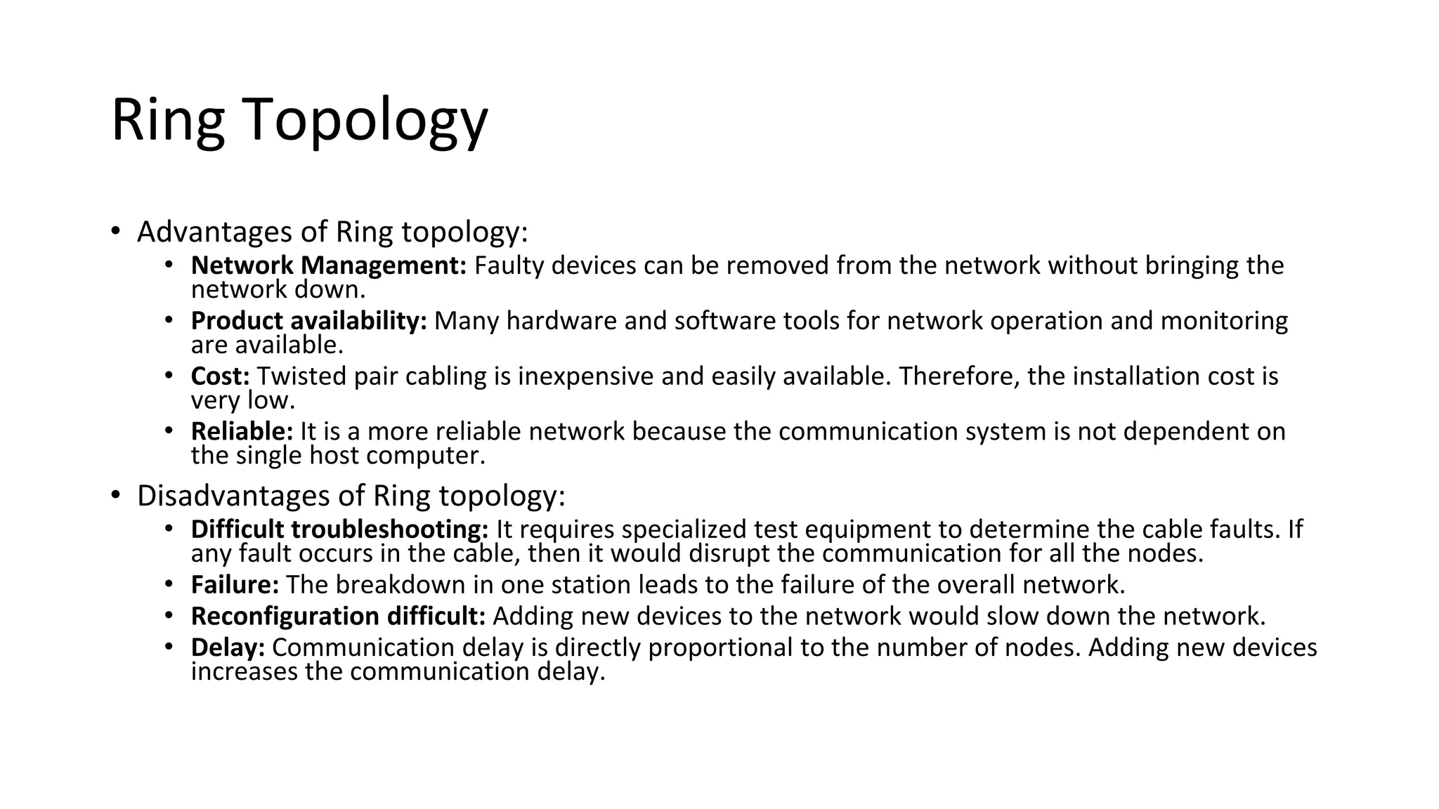 Ring Topology
• Advantages of Ring topology:
• Network Management: Faulty devices can be removed from the network without bringing the
network down.
• Product availability: Many hardware and software tools for network operation and monitoring
are available.
• Cost: Twisted pair cabling is inexpensive and easily available. Therefore, the installation cost is
very low.
• Reliable: It is a more reliable network because the communication system is not dependent on
the single host computer.
• Disadvantages of Ring topology:
• Difficult troubleshooting: It requires specialized test equipment to determine the cable faults. If
any fault occurs in the cable, then it would disrupt the communication for all the nodes.
• Failure: The breakdown in one station leads to the failure of the overall network.
• Reconfiguration difficult: Adding new devices to the network would slow down the network.
• Delay: Communication delay is directly proportional to the number of nodes. Adding new devices
increases the communication delay.
 