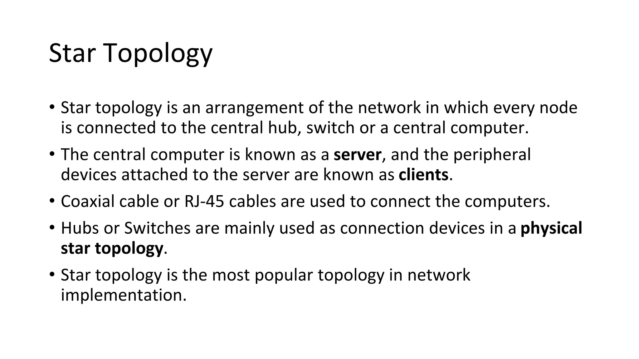 Star Topology
• Star topology is an arrangement of the network in which every node
is connected to the central hub, switch or a central computer.
• The central computer is known as a server, and the peripheral
devices attached to the server are known as clients.
• Coaxial cable or RJ-45 cables are used to connect the computers.
• Hubs or Switches are mainly used as connection devices in a physical
star topology.
• Star topology is the most popular topology in network
implementation.
 