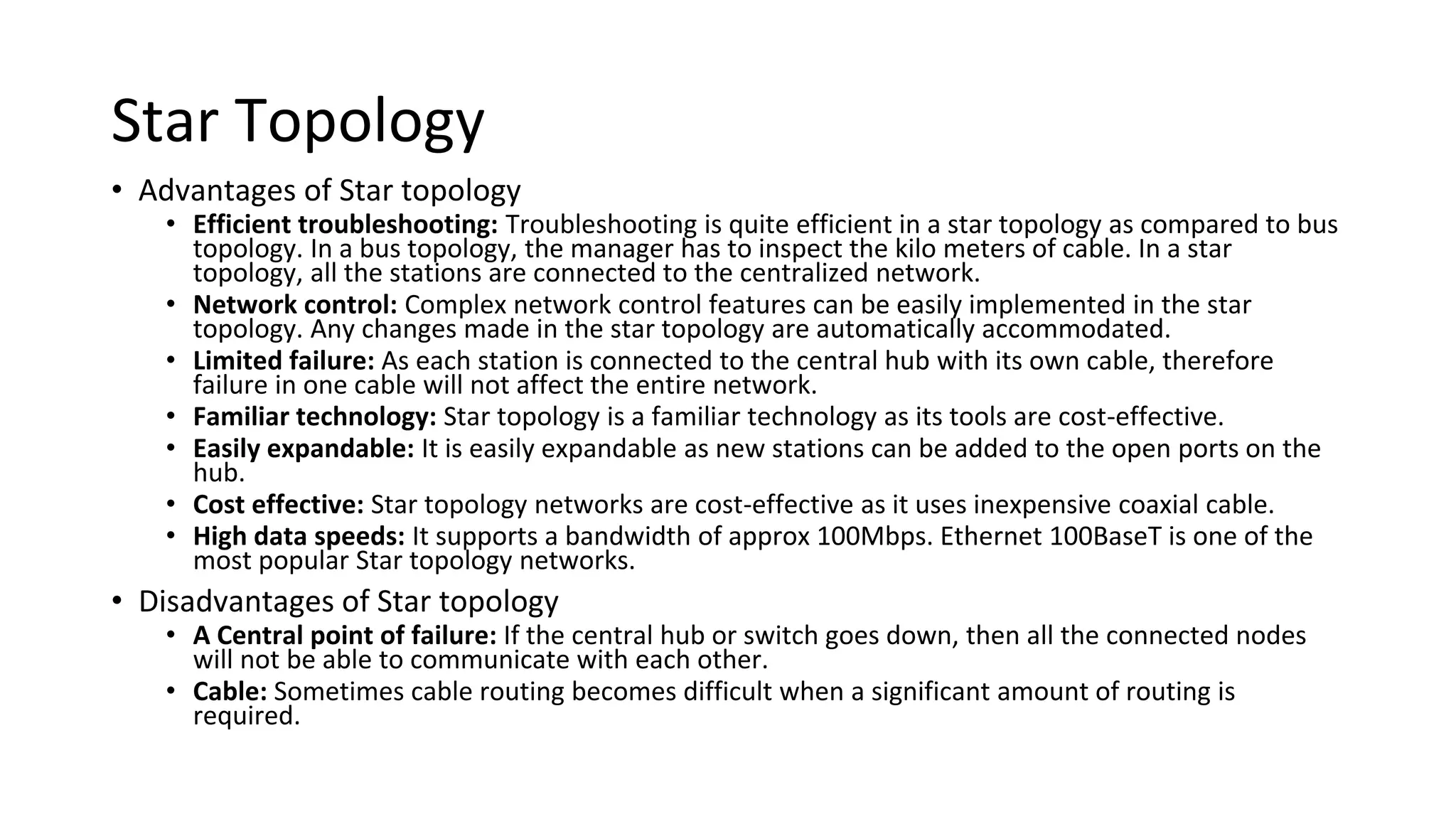 Star Topology
• Advantages of Star topology
• Efficient troubleshooting: Troubleshooting is quite efficient in a star topology as compared to bus
topology. In a bus topology, the manager has to inspect the kilo meters of cable. In a star
topology, all the stations are connected to the centralized network.
• Network control: Complex network control features can be easily implemented in the star
topology. Any changes made in the star topology are automatically accommodated.
• Limited failure: As each station is connected to the central hub with its own cable, therefore
failure in one cable will not affect the entire network.
• Familiar technology: Star topology is a familiar technology as its tools are cost-effective.
• Easily expandable: It is easily expandable as new stations can be added to the open ports on the
hub.
• Cost effective: Star topology networks are cost-effective as it uses inexpensive coaxial cable.
• High data speeds: It supports a bandwidth of approx 100Mbps. Ethernet 100BaseT is one of the
most popular Star topology networks.
• Disadvantages of Star topology
• A Central point of failure: If the central hub or switch goes down, then all the connected nodes
will not be able to communicate with each other.
• Cable: Sometimes cable routing becomes difficult when a significant amount of routing is
required.
 