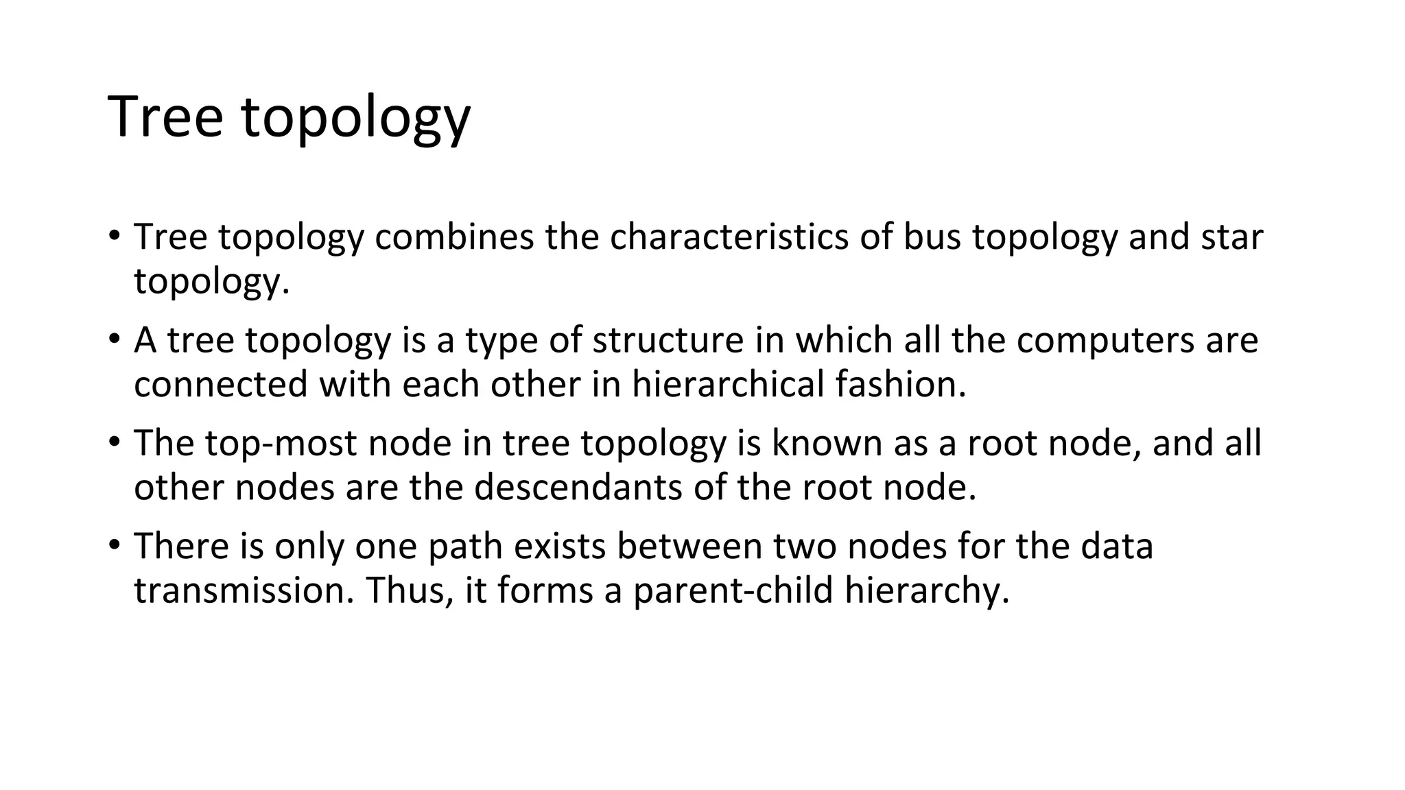 Tree topology
• Tree topology combines the characteristics of bus topology and star
topology.
• A tree topology is a type of structure in which all the computers are
connected with each other in hierarchical fashion.
• The top-most node in tree topology is known as a root node, and all
other nodes are the descendants of the root node.
• There is only one path exists between two nodes for the data
transmission. Thus, it forms a parent-child hierarchy.
 