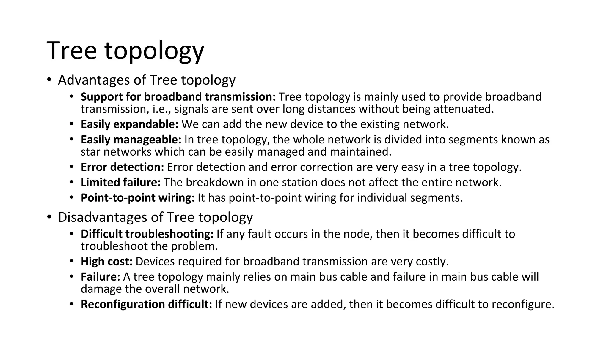 Tree topology
• Advantages of Tree topology
• Support for broadband transmission: Tree topology is mainly used to provide broadband
transmission, i.e., signals are sent over long distances without being attenuated.
• Easily expandable: We can add the new device to the existing network.
• Easily manageable: In tree topology, the whole network is divided into segments known as
star networks which can be easily managed and maintained.
• Error detection: Error detection and error correction are very easy in a tree topology.
• Limited failure: The breakdown in one station does not affect the entire network.
• Point-to-point wiring: It has point-to-point wiring for individual segments.
• Disadvantages of Tree topology
• Difficult troubleshooting: If any fault occurs in the node, then it becomes difficult to
troubleshoot the problem.
• High cost: Devices required for broadband transmission are very costly.
• Failure: A tree topology mainly relies on main bus cable and failure in main bus cable will
damage the overall network.
• Reconfiguration difficult: If new devices are added, then it becomes difficult to reconfigure.
 
