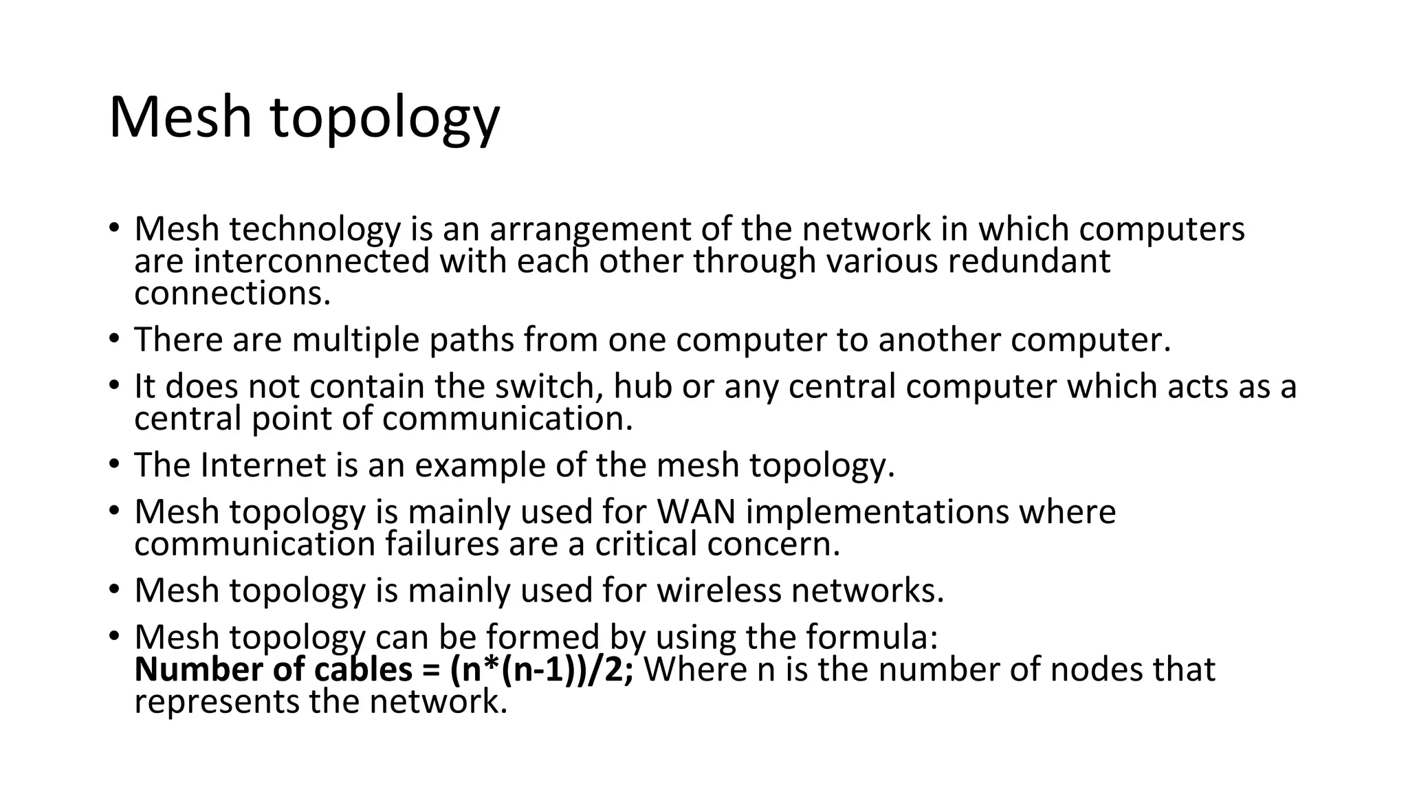 Mesh topology
• Mesh technology is an arrangement of the network in which computers
are interconnected with each other through various redundant
connections.
• There are multiple paths from one computer to another computer.
• It does not contain the switch, hub or any central computer which acts as a
central point of communication.
• The Internet is an example of the mesh topology.
• Mesh topology is mainly used for WAN implementations where
communication failures are a critical concern.
• Mesh topology is mainly used for wireless networks.
• Mesh topology can be formed by using the formula:
Number of cables = (n*(n-1))/2; Where n is the number of nodes that
represents the network.
 