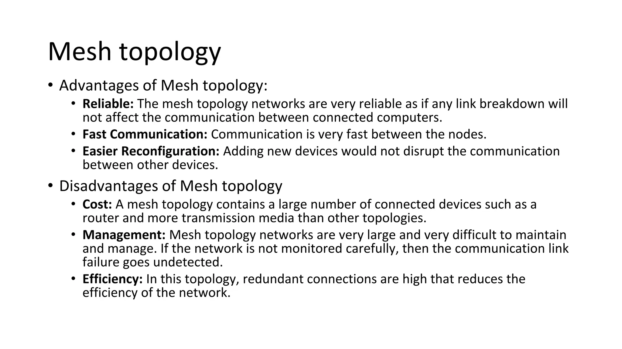 Mesh topology
• Advantages of Mesh topology:
• Reliable: The mesh topology networks are very reliable as if any link breakdown will
not affect the communication between connected computers.
• Fast Communication: Communication is very fast between the nodes.
• Easier Reconfiguration: Adding new devices would not disrupt the communication
between other devices.
• Disadvantages of Mesh topology
• Cost: A mesh topology contains a large number of connected devices such as a
router and more transmission media than other topologies.
• Management: Mesh topology networks are very large and very difficult to maintain
and manage. If the network is not monitored carefully, then the communication link
failure goes undetected.
• Efficiency: In this topology, redundant connections are high that reduces the
efficiency of the network.
 