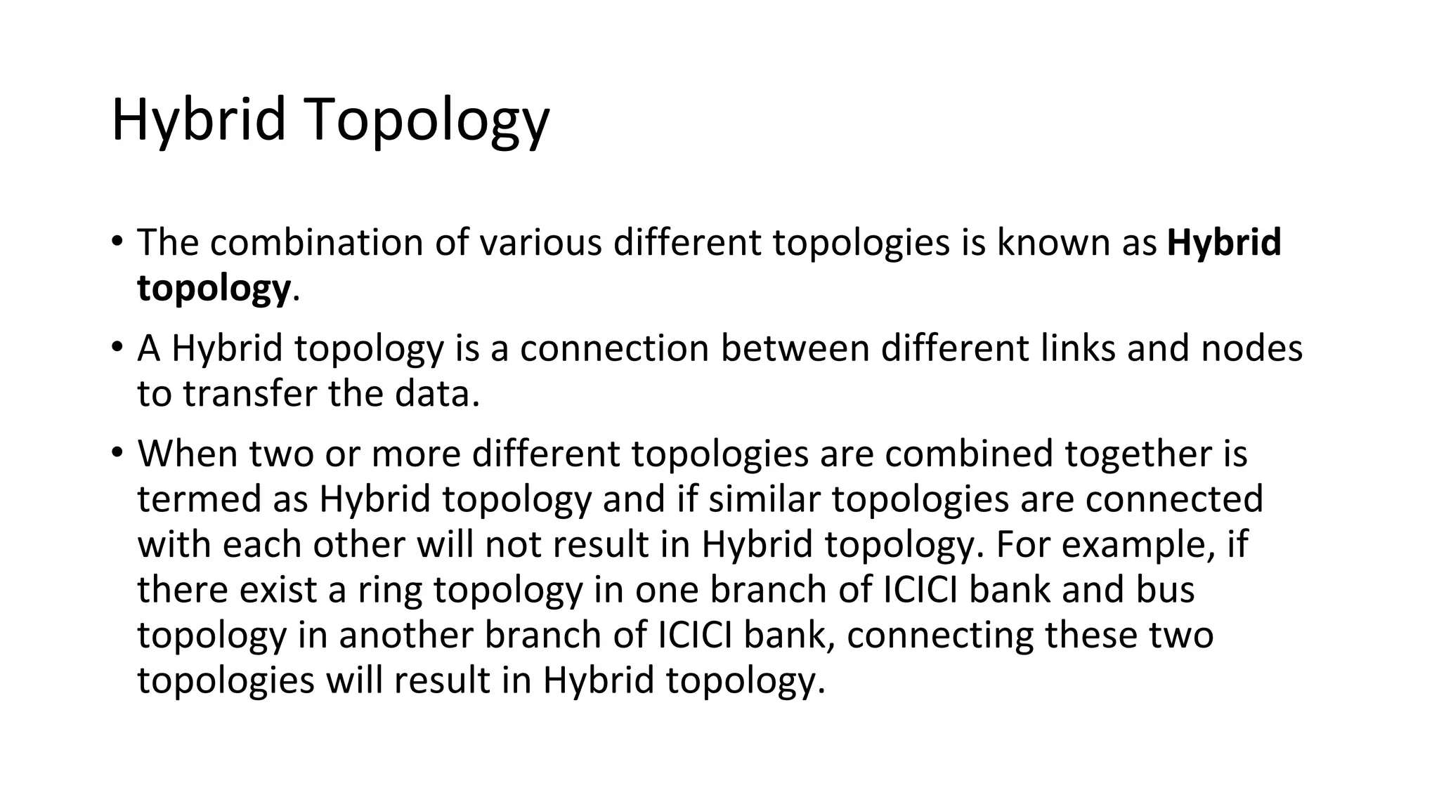 Hybrid Topology
• The combination of various different topologies is known as Hybrid
topology.
• A Hybrid topology is a connection between different links and nodes
to transfer the data.
• When two or more different topologies are combined together is
termed as Hybrid topology and if similar topologies are connected
with each other will not result in Hybrid topology. For example, if
there exist a ring topology in one branch of ICICI bank and bus
topology in another branch of ICICI bank, connecting these two
topologies will result in Hybrid topology.
 