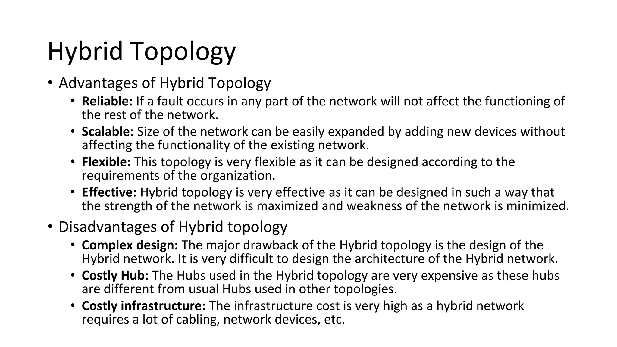 Hybrid Topology
• Advantages of Hybrid Topology
• Reliable: If a fault occurs in any part of the network will not affect the functioning of
the rest of the network.
• Scalable: Size of the network can be easily expanded by adding new devices without
affecting the functionality of the existing network.
• Flexible: This topology is very flexible as it can be designed according to the
requirements of the organization.
• Effective: Hybrid topology is very effective as it can be designed in such a way that
the strength of the network is maximized and weakness of the network is minimized.
• Disadvantages of Hybrid topology
• Complex design: The major drawback of the Hybrid topology is the design of the
Hybrid network. It is very difficult to design the architecture of the Hybrid network.
• Costly Hub: The Hubs used in the Hybrid topology are very expensive as these hubs
are different from usual Hubs used in other topologies.
• Costly infrastructure: The infrastructure cost is very high as a hybrid network
requires a lot of cabling, network devices, etc.
 