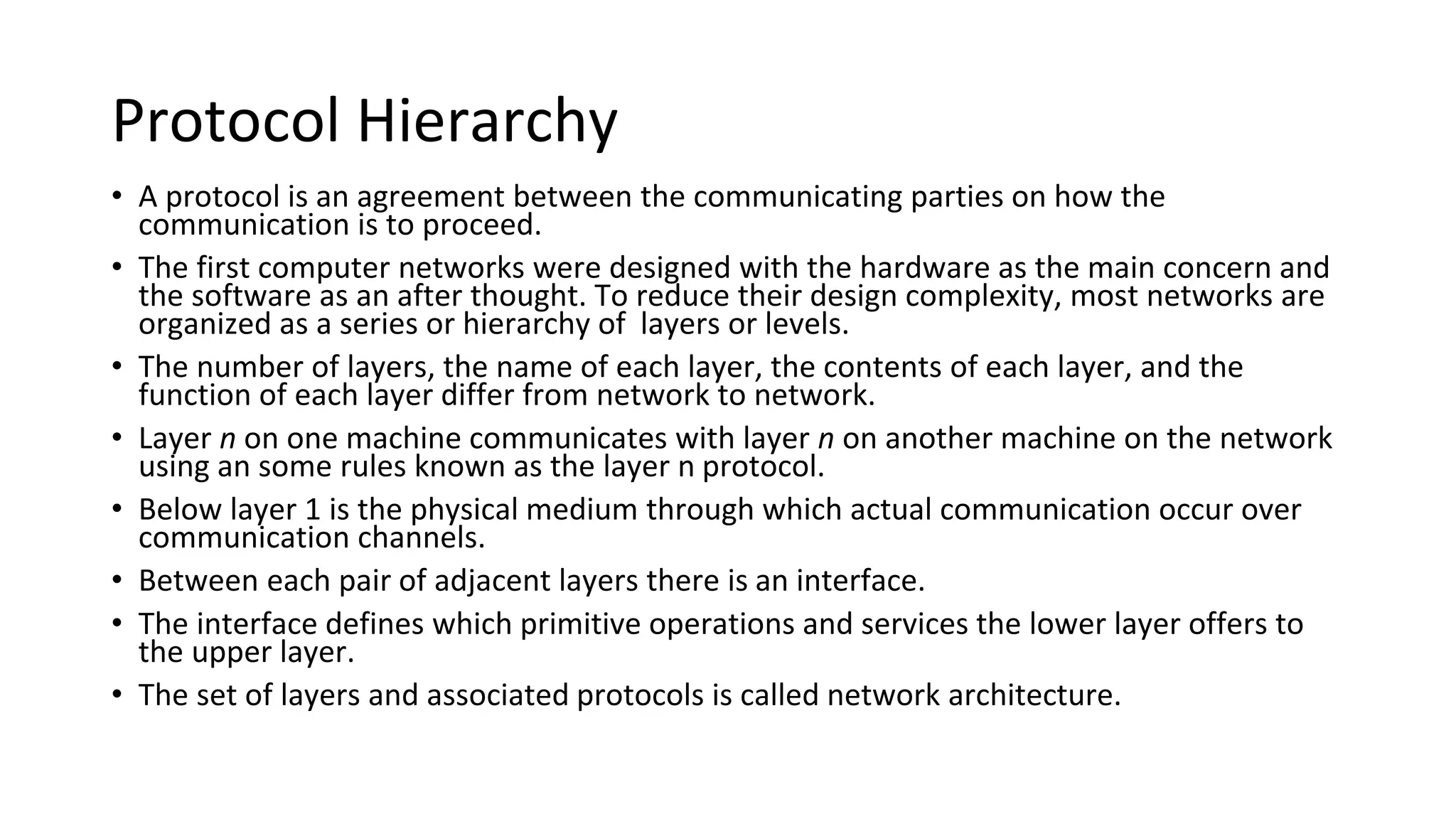 Protocol Hierarchy
• A protocol is an agreement between the communicating parties on how the
communication is to proceed.
• The first computer networks were designed with the hardware as the main concern and
the software as an after thought. To reduce their design complexity, most networks are
organized as a series or hierarchy of layers or levels.
• The number of layers, the name of each layer, the contents of each layer, and the
function of each layer differ from network to network.
• Layer n on one machine communicates with layer n on another machine on the network
using an some rules known as the layer n protocol.
• Below layer 1 is the physical medium through which actual communication occur over
communication channels.
• Between each pair of adjacent layers there is an interface.
• The interface defines which primitive operations and services the lower layer offers to
the upper layer.
• The set of layers and associated protocols is called network architecture.
 