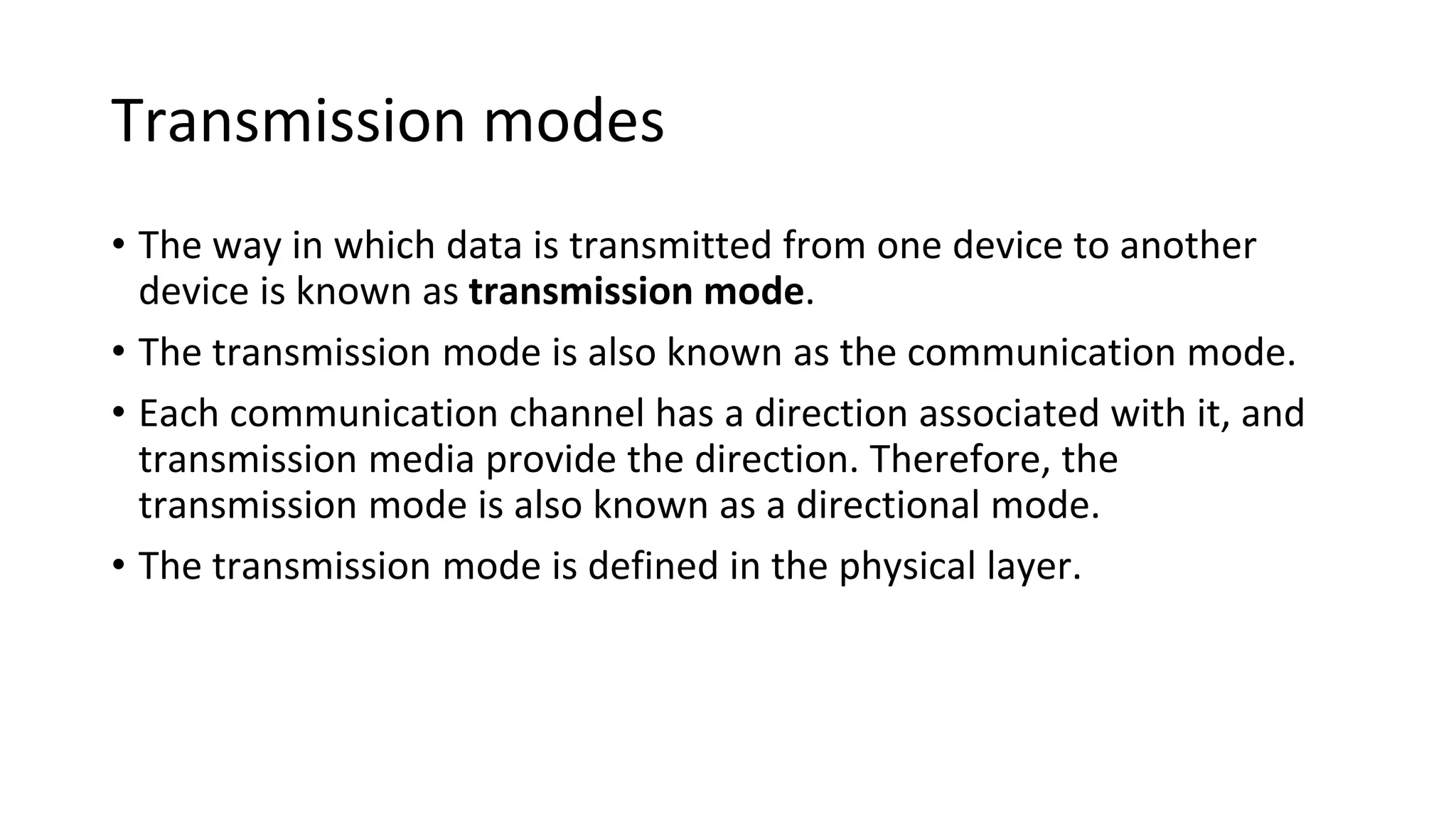 Transmission modes
• The way in which data is transmitted from one device to another
device is known as transmission mode.
• The transmission mode is also known as the communication mode.
• Each communication channel has a direction associated with it, and
transmission media provide the direction. Therefore, the
transmission mode is also known as a directional mode.
• The transmission mode is defined in the physical layer.
 
