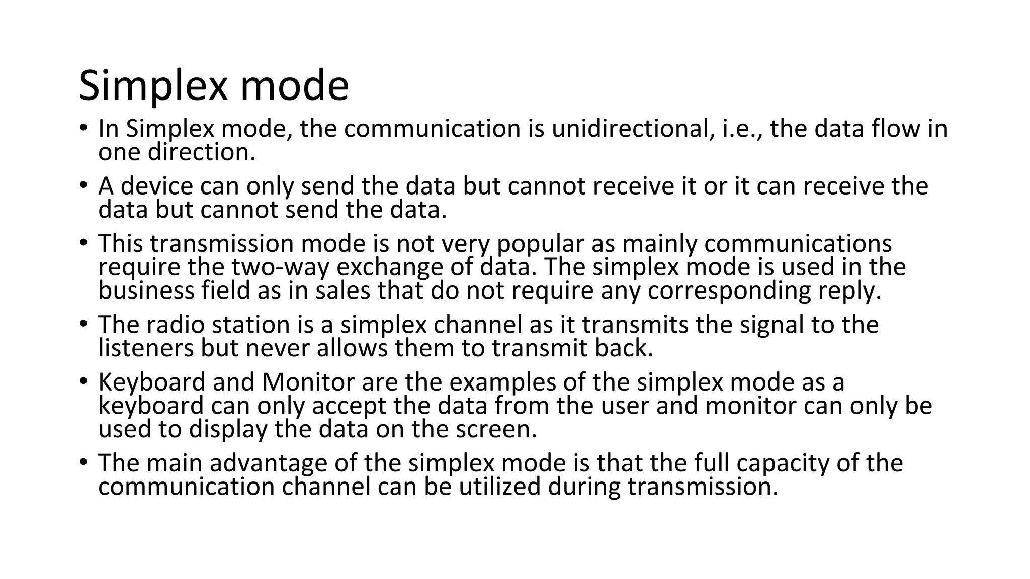Simplex mode
• In Simplex mode, the communication is unidirectional, i.e., the data flow in
one direction.
• A device can only send the data but cannot receive it or it can receive the
data but cannot send the data.
• This transmission mode is not very popular as mainly communications
require the two-way exchange of data. The simplex mode is used in the
business field as in sales that do not require any corresponding reply.
• The radio station is a simplex channel as it transmits the signal to the
listeners but never allows them to transmit back.
• Keyboard and Monitor are the examples of the simplex mode as a
keyboard can only accept the data from the user and monitor can only be
used to display the data on the screen.
• The main advantage of the simplex mode is that the full capacity of the
communication channel can be utilized during transmission.
 
