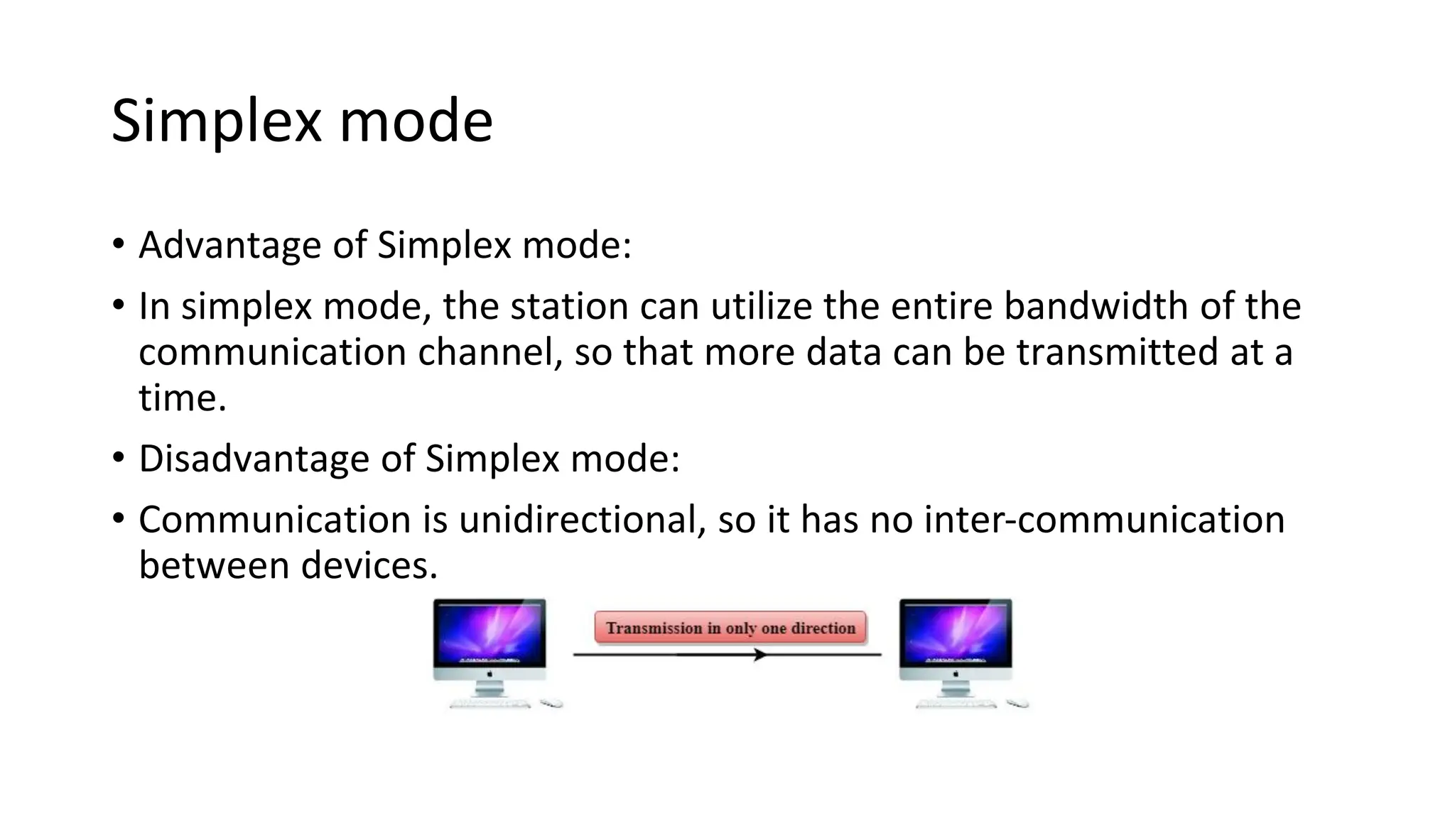 Simplex mode
• Advantage of Simplex mode:
• In simplex mode, the station can utilize the entire bandwidth of the
communication channel, so that more data can be transmitted at a
time.
• Disadvantage of Simplex mode:
• Communication is unidirectional, so it has no inter-communication
between devices.
 