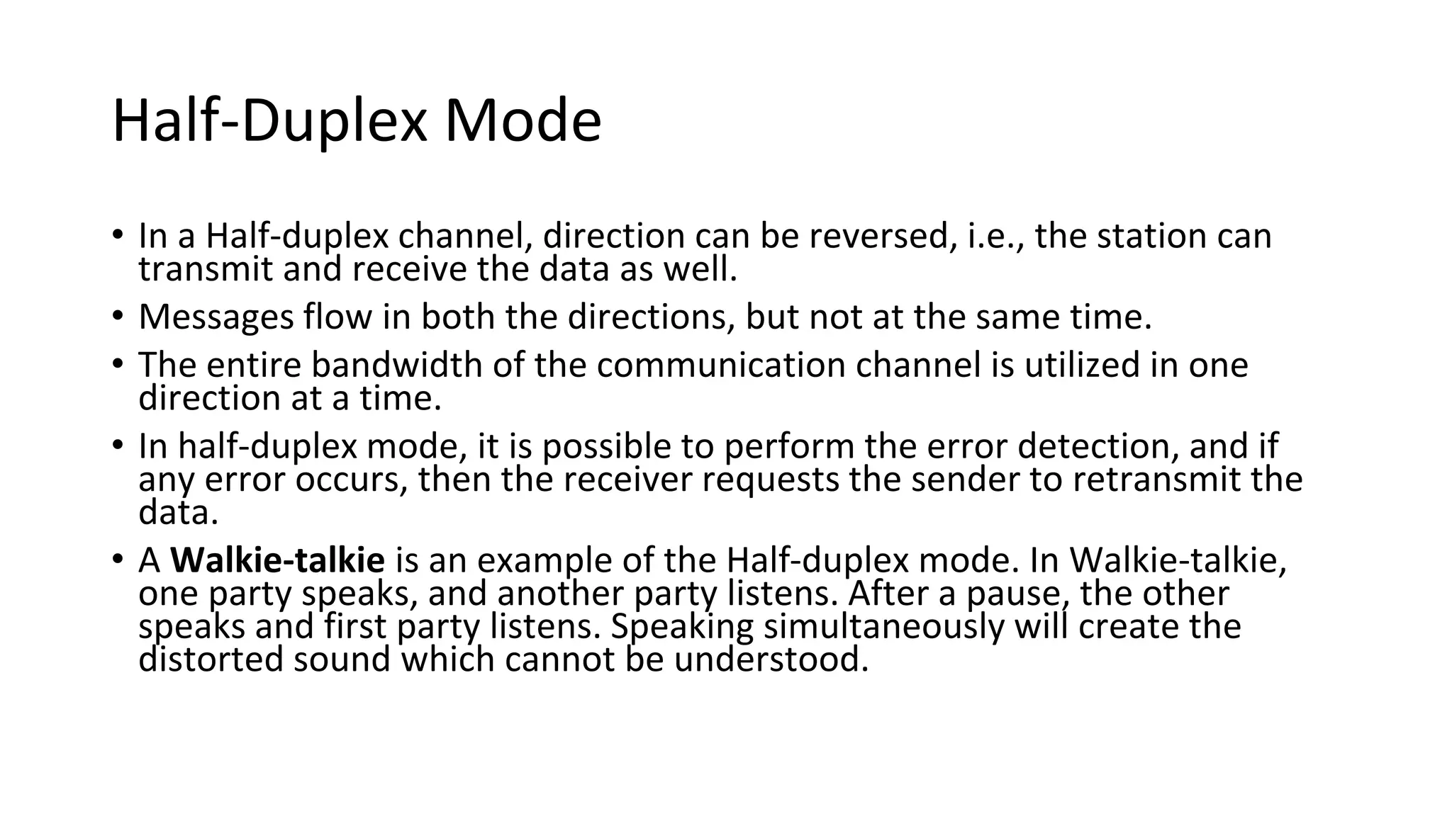 Half-Duplex Mode
• In a Half-duplex channel, direction can be reversed, i.e., the station can
transmit and receive the data as well.
• Messages flow in both the directions, but not at the same time.
• The entire bandwidth of the communication channel is utilized in one
direction at a time.
• In half-duplex mode, it is possible to perform the error detection, and if
any error occurs, then the receiver requests the sender to retransmit the
data.
• A Walkie-talkie is an example of the Half-duplex mode. In Walkie-talkie,
one party speaks, and another party listens. After a pause, the other
speaks and first party listens. Speaking simultaneously will create the
distorted sound which cannot be understood.
 
