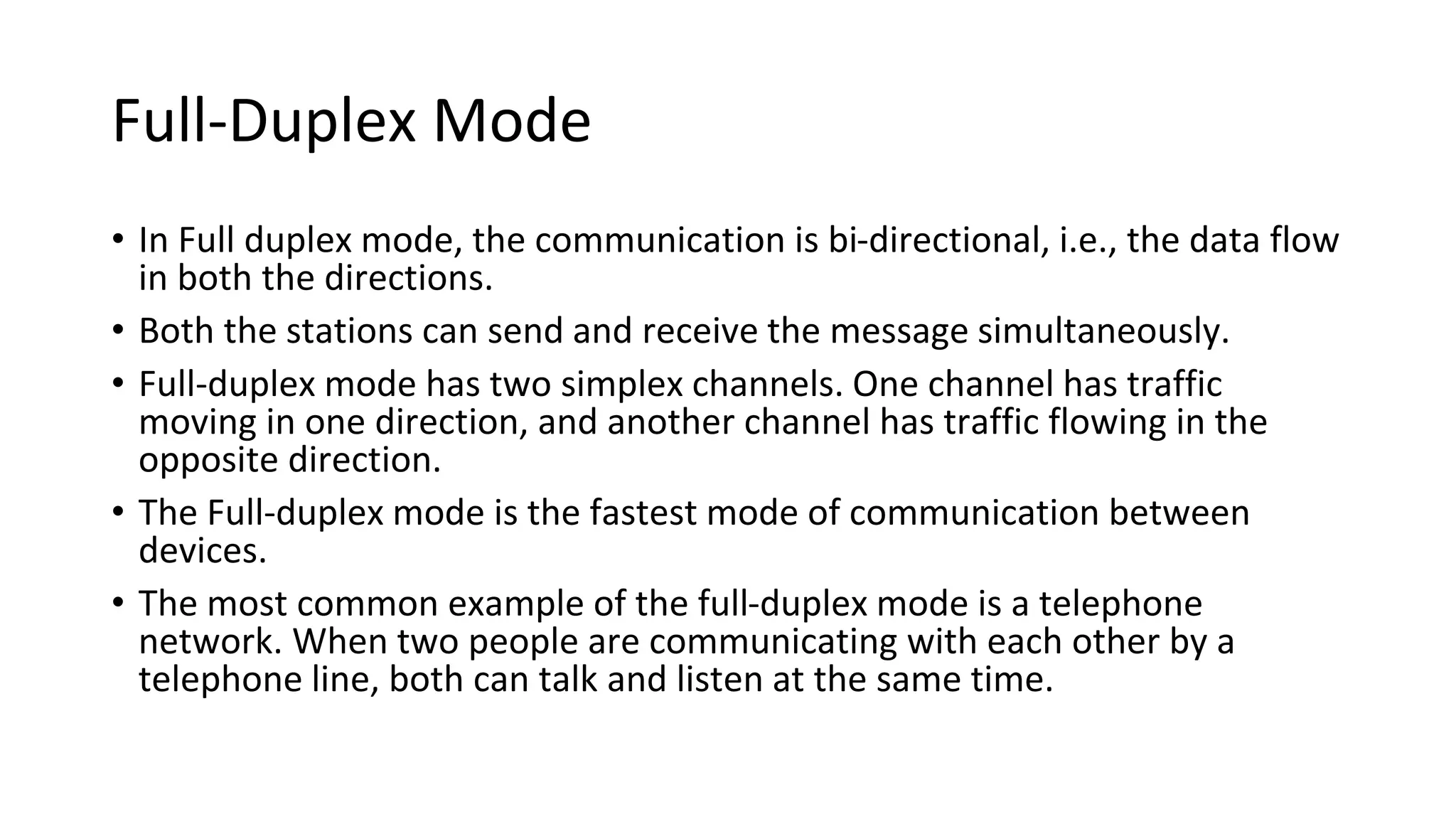 Full-Duplex Mode
• In Full duplex mode, the communication is bi-directional, i.e., the data flow
in both the directions.
• Both the stations can send and receive the message simultaneously.
• Full-duplex mode has two simplex channels. One channel has traffic
moving in one direction, and another channel has traffic flowing in the
opposite direction.
• The Full-duplex mode is the fastest mode of communication between
devices.
• The most common example of the full-duplex mode is a telephone
network. When two people are communicating with each other by a
telephone line, both can talk and listen at the same time.
 