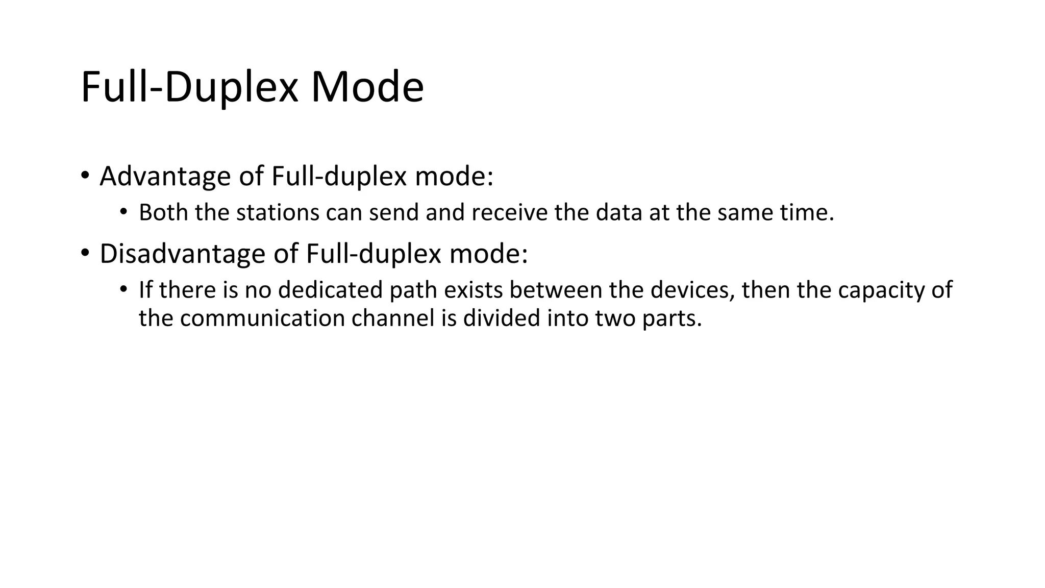 Full-Duplex Mode
• Advantage of Full-duplex mode:
• Both the stations can send and receive the data at the same time.
• Disadvantage of Full-duplex mode:
• If there is no dedicated path exists between the devices, then the capacity of
the communication channel is divided into two parts.
 