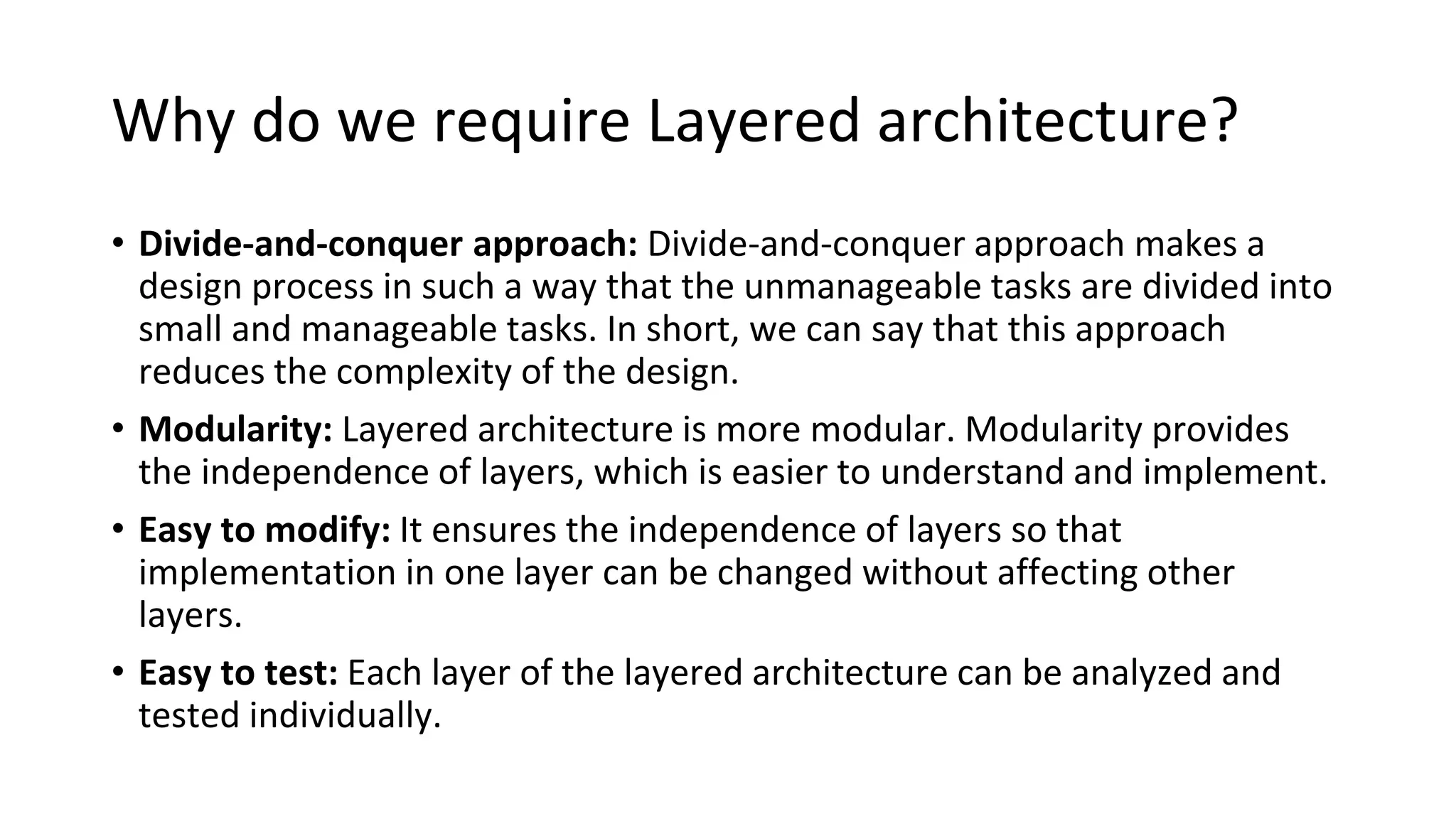 Why do we require Layered architecture?
• Divide-and-conquer approach: Divide-and-conquer approach makes a
design process in such a way that the unmanageable tasks are divided into
small and manageable tasks. In short, we can say that this approach
reduces the complexity of the design.
• Modularity: Layered architecture is more modular. Modularity provides
the independence of layers, which is easier to understand and implement.
• Easy to modify: It ensures the independence of layers so that
implementation in one layer can be changed without affecting other
layers.
• Easy to test: Each layer of the layered architecture can be analyzed and
tested individually.
 
