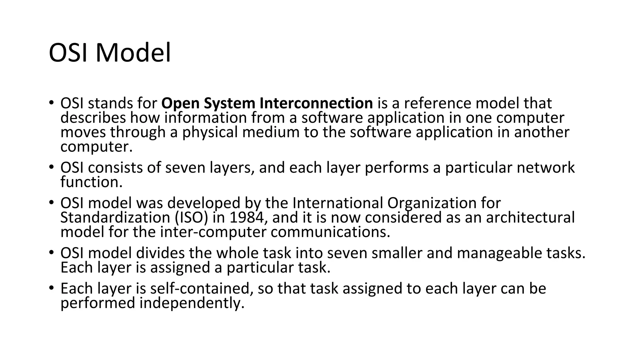 OSI Model
• OSI stands for Open System Interconnection is a reference model that
describes how information from a software application in one computer
moves through a physical medium to the software application in another
computer.
• OSI consists of seven layers, and each layer performs a particular network
function.
• OSI model was developed by the International Organization for
Standardization (ISO) in 1984, and it is now considered as an architectural
model for the inter-computer communications.
• OSI model divides the whole task into seven smaller and manageable tasks.
Each layer is assigned a particular task.
• Each layer is self-contained, so that task assigned to each layer can be
performed independently.
 