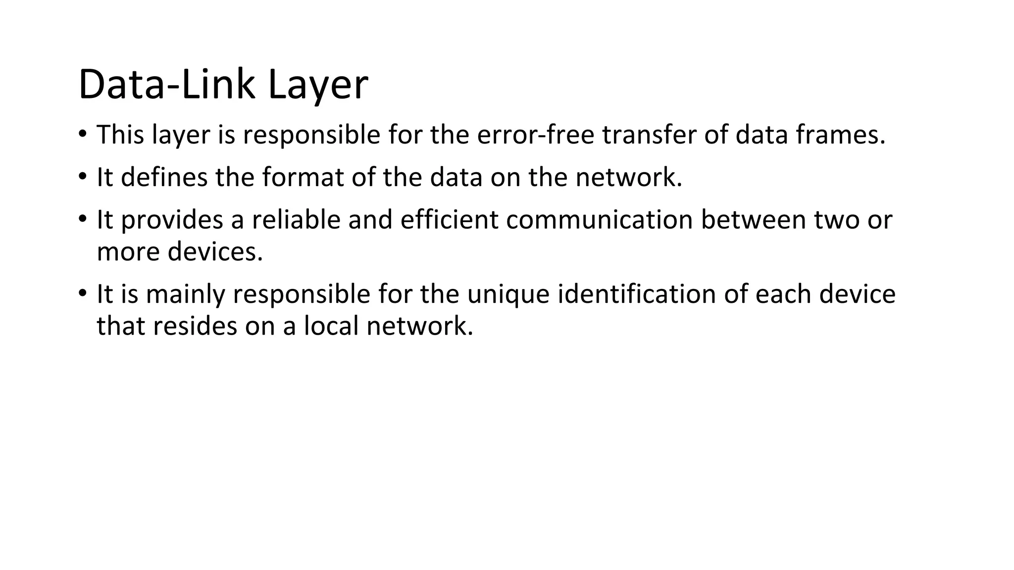 Data-Link Layer
• This layer is responsible for the error-free transfer of data frames.
• It defines the format of the data on the network.
• It provides a reliable and efficient communication between two or
more devices.
• It is mainly responsible for the unique identification of each device
that resides on a local network.
 