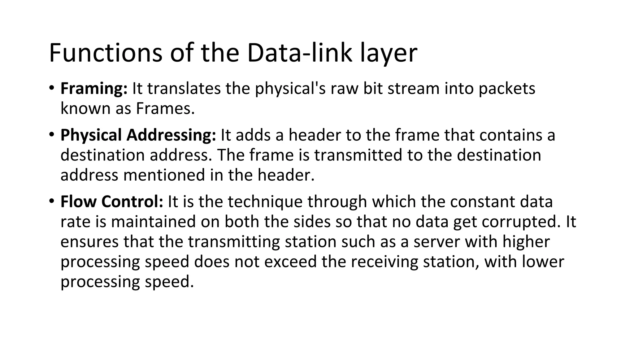 Functions of the Data-link layer
• Framing: It translates the physical's raw bit stream into packets
known as Frames.
• Physical Addressing: It adds a header to the frame that contains a
destination address. The frame is transmitted to the destination
address mentioned in the header.
• Flow Control: It is the technique through which the constant data
rate is maintained on both the sides so that no data get corrupted. It
ensures that the transmitting station such as a server with higher
processing speed does not exceed the receiving station, with lower
processing speed.
 