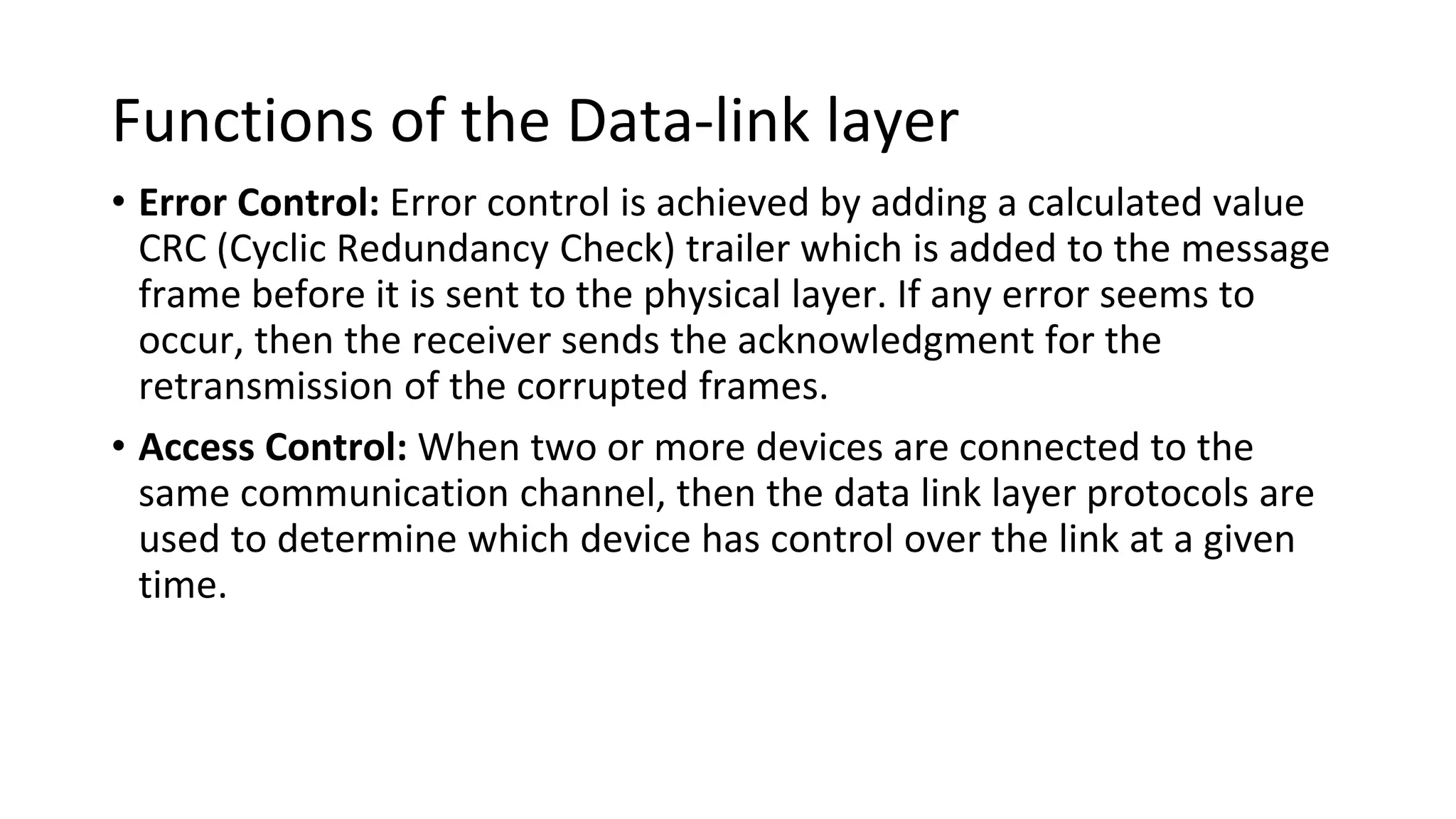 Functions of the Data-link layer
• Error Control: Error control is achieved by adding a calculated value
CRC (Cyclic Redundancy Check) trailer which is added to the message
frame before it is sent to the physical layer. If any error seems to
occur, then the receiver sends the acknowledgment for the
retransmission of the corrupted frames.
• Access Control: When two or more devices are connected to the
same communication channel, then the data link layer protocols are
used to determine which device has control over the link at a given
time.
 