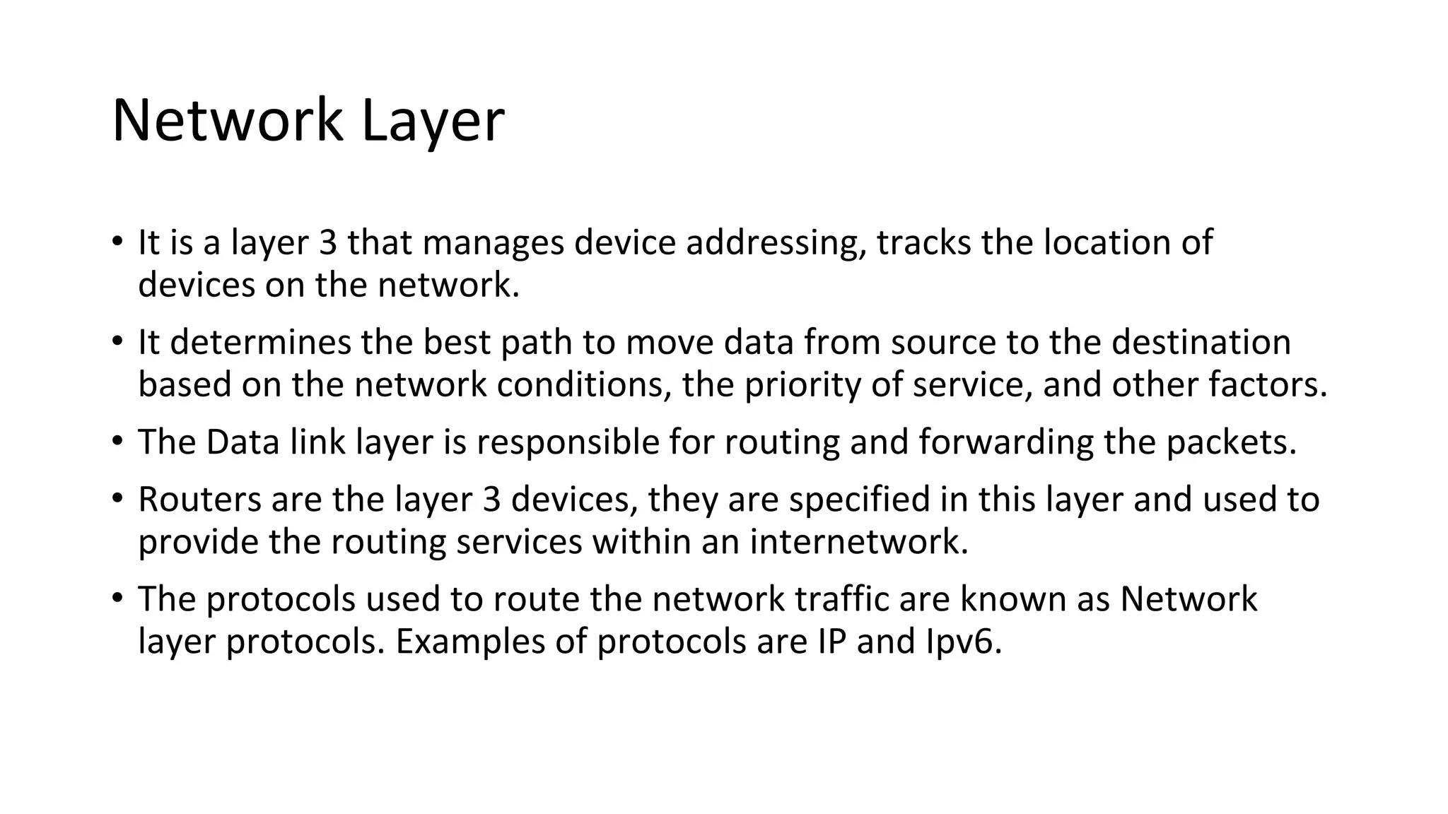 Network Layer
• It is a layer 3 that manages device addressing, tracks the location of
devices on the network.
• It determines the best path to move data from source to the destination
based on the network conditions, the priority of service, and other factors.
• The Data link layer is responsible for routing and forwarding the packets.
• Routers are the layer 3 devices, they are specified in this layer and used to
provide the routing services within an internetwork.
• The protocols used to route the network traffic are known as Network
layer protocols. Examples of protocols are IP and Ipv6.
 
