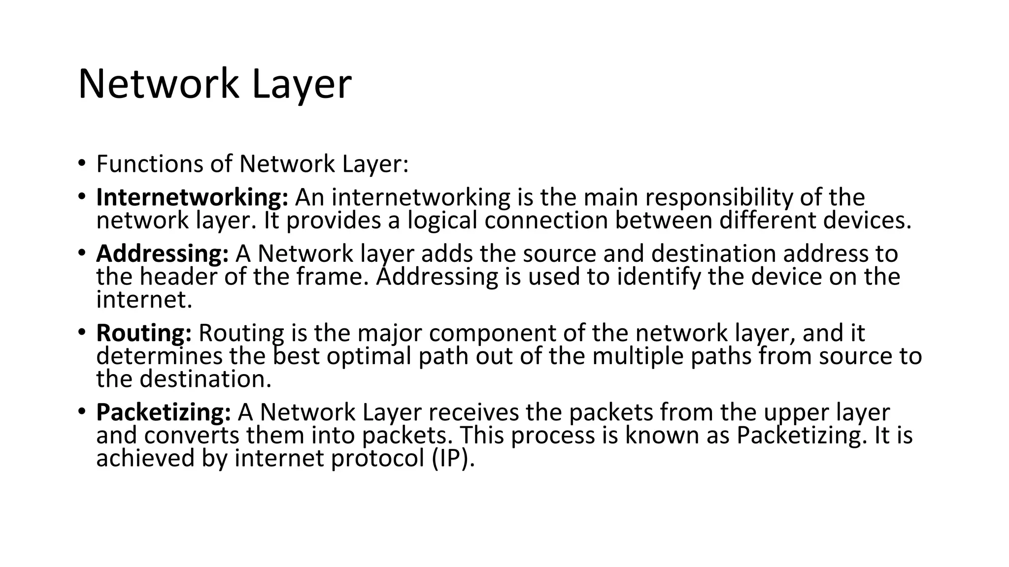 Network Layer
• Functions of Network Layer:
• Internetworking: An internetworking is the main responsibility of the
network layer. It provides a logical connection between different devices.
• Addressing: A Network layer adds the source and destination address to
the header of the frame. Addressing is used to identify the device on the
internet.
• Routing: Routing is the major component of the network layer, and it
determines the best optimal path out of the multiple paths from source to
the destination.
• Packetizing: A Network Layer receives the packets from the upper layer
and converts them into packets. This process is known as Packetizing. It is
achieved by internet protocol (IP).
 