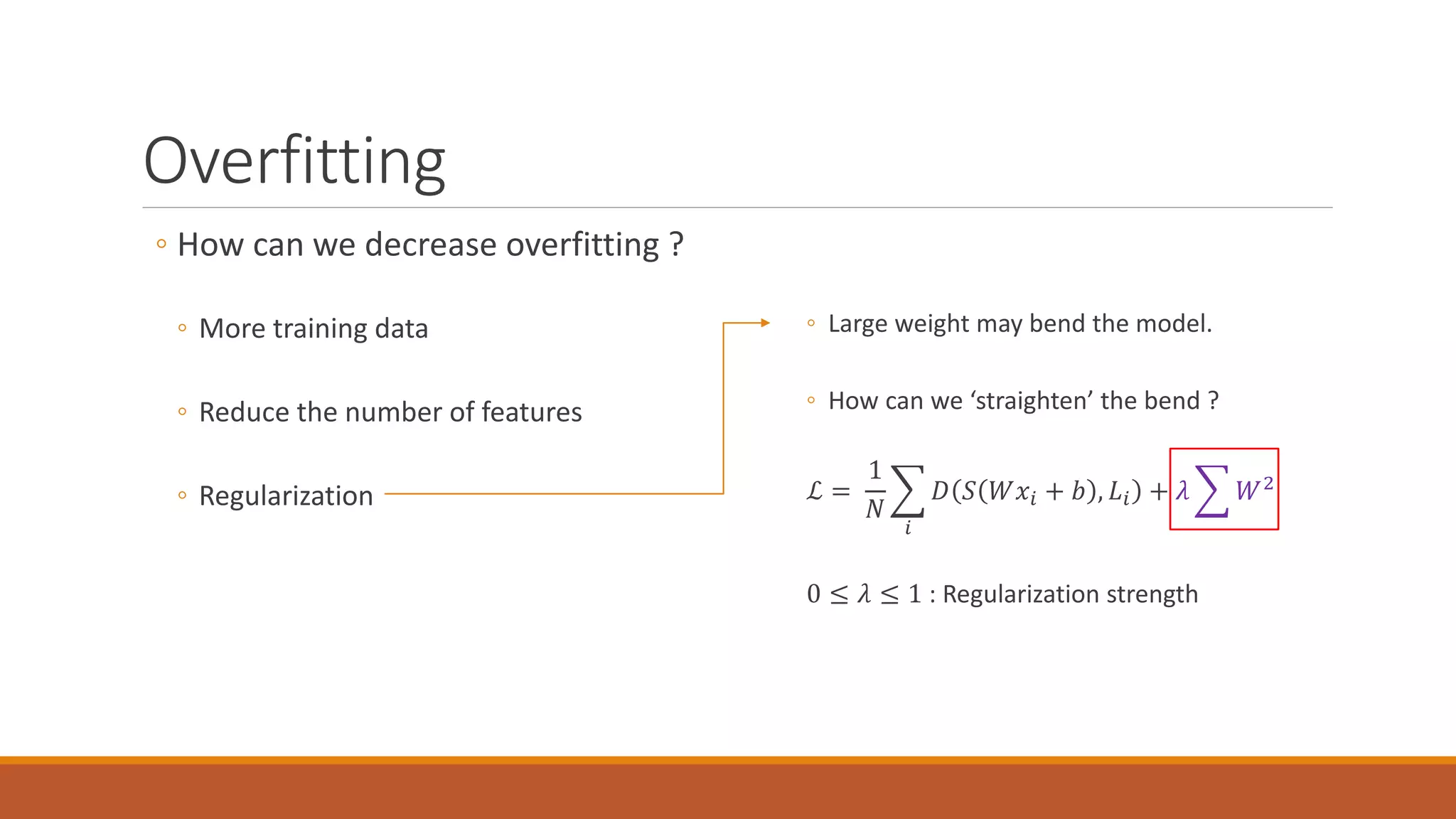 Overfitting
◦ How can we decrease overfitting ?
◦ More training data
◦ Reduce the number of features
◦ Regularization
◦ Large weight may bend the model.
◦ How can we ‘straighten’ the bend ?
ℒ =
1
𝑁𝑁
�
𝑖𝑖
𝐷𝐷 𝑆𝑆 𝑊𝑊𝑥𝑥𝑖𝑖 + 𝑏𝑏 , 𝐿𝐿𝑖𝑖 + 𝜆𝜆 � 𝑊𝑊2
0 ≤ 𝜆𝜆 ≤ 1 : Regularization strength
 