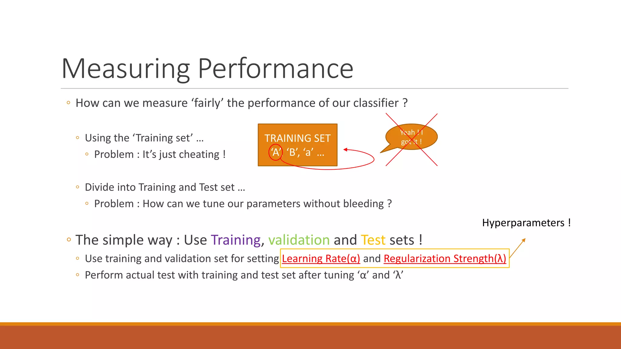 Measuring Performance
◦ How can we measure ‘fairly’ the performance of our classifier ?
◦ Using the ‘Training set’ …
◦ Problem : It’s just cheating !
◦ Divide into Training and Test set …
◦ Problem : How can we tune our parameters without bleeding ?
◦ The simple way : Use Training, validation and Test sets !
◦ Use training and validation set for setting Learning Rate(α) and Regularization Strength(λ)
◦ Perform actual test with training and test set after tuning ‘α’ and ‘λ’
TRAINING SET
‘A’, ‘B’, ‘a’ …
Yeah ! I
got it !
Hyperparameters !
 