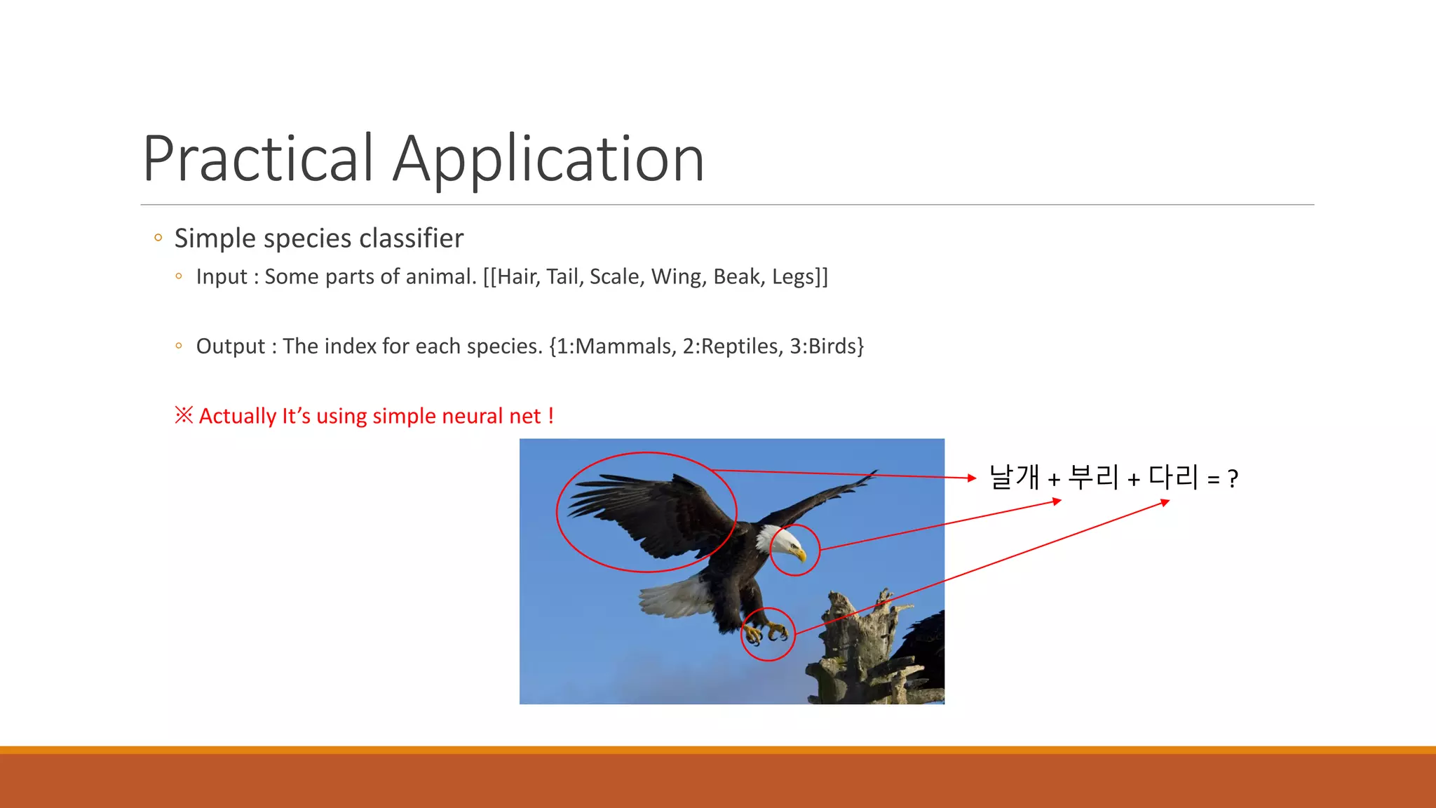 Practical Application
◦ Simple species classifier
◦ Input : Some parts of animal. [[Hair, Tail, Scale, Wing, Beak, Legs]]
◦ Output : The index for each species. {1:Mammals, 2:Reptiles, 3:Birds}
※ Actually It’s using simple neural net !
날개 + 부리 + 다리 = ?
 