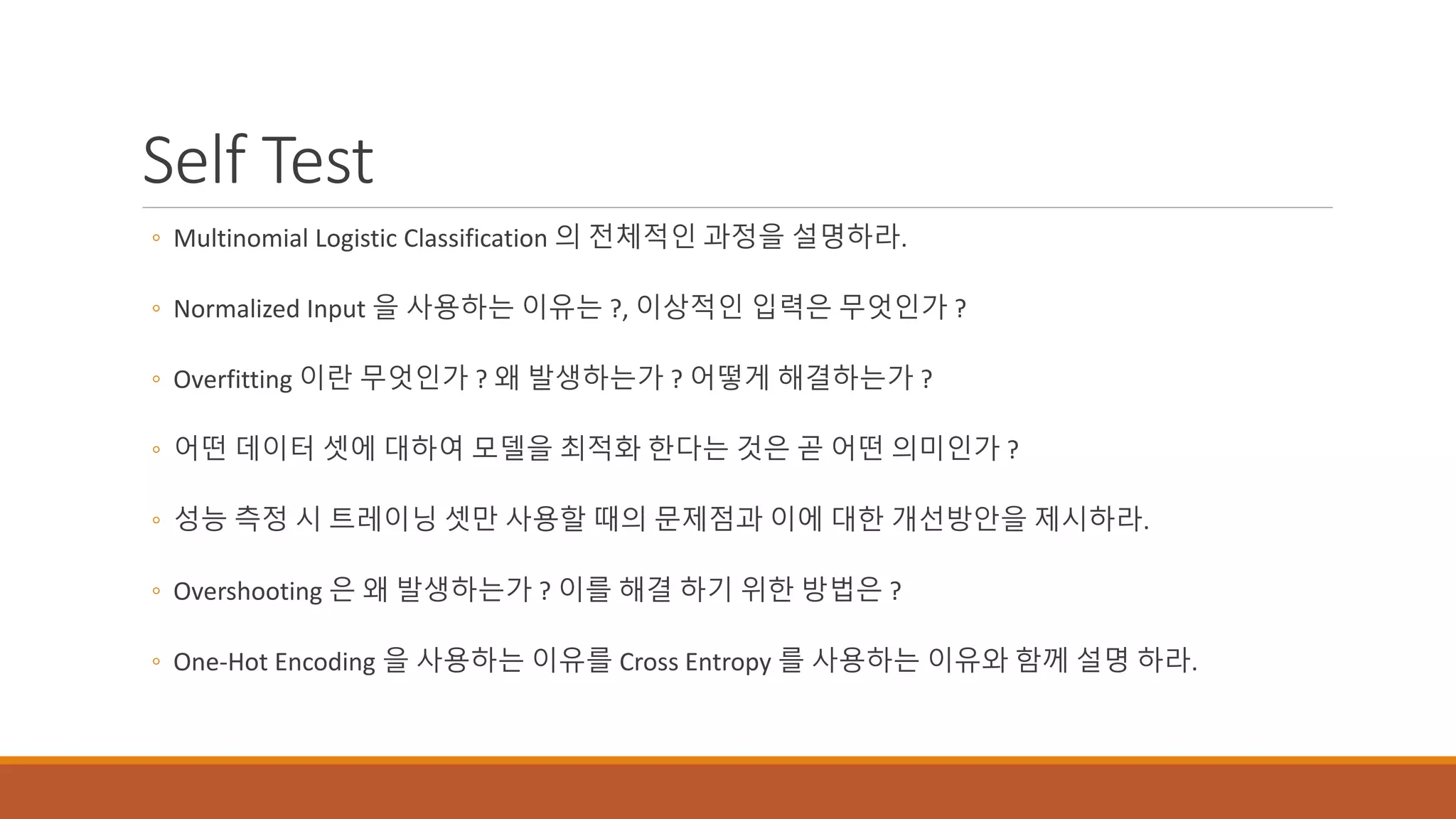 Self Test
◦ Multinomial Logistic Classification 의 전체적인 과정을 설명하라.
◦ Normalized Input 을 사용하는 이유는 ?, 이상적인 입력은 무엇인가 ?
◦ Overfitting 이란 무엇인가 ? 왜 발생하는가 ? 어떻게 해결하는가 ?
◦ 어떤 데이터 셋에 대하여 모델을 최적화 한다는 것은 곧 어떤 의미인가 ?
◦ 성능 측정 시 트레이닝 셋만 사용할 때의 문제점과 이에 대한 개선방안을 제시하라.
◦ Overshooting 은 왜 발생하는가 ? 이를 해결 하기 위한 방법은 ?
◦ One-Hot Encoding 을 사용하는 이유를 Cross Entropy 를 사용하는 이유와 함께 설명 하라.
 