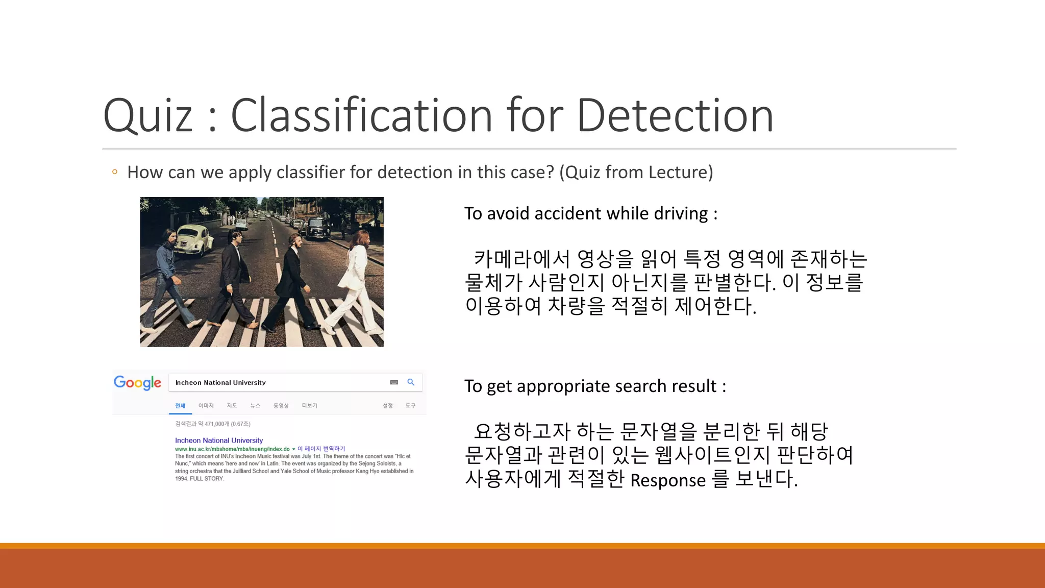 Quiz : Classification for Detection
◦ How can we apply classifier for detection in this case? (Quiz from Lecture)
To avoid accident while driving :
카메라에서 영상을 읽어 특정 영역에 존재하는
물체가 사람인지 아닌지를 판별한다. 이 정보를
이용하여 차량을 적절히 제어한다.
To get appropriate search result :
요청하고자 하는 문자열을 분리한 뒤 해당
문자열과 관련이 있는 웹사이트인지 판단하여
사용자에게 적절한 Response 를 보낸다.
 