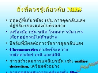 สิ่งที่ควรรู้เกี่ยวกับสิ่งที่ควรรู้เกี่ยวกับ NIRSNIRS
• ทฤษฎีที่เกี่ยวข้อง เช่น การดูดกลืนแสง
ปฏิกิริยาของแสงกับตัวอย่าง
• เครื่องมือ เช่น ชนิด โหมดการวัด การ
เลือกอุปกรณ์ใส่ตัวอย่าง
• ปัจจัยที่มีผลต่อการวัดการดูดกลืนแสง
• Chemometrics ศาสตร์ระหว่าง
คณิตศาสตร์ เคมี และสถิติ
• การสร้างสมการแคลิเบรชั่น เช่น outlier
detection, เตรียมตัวอย่าง
 