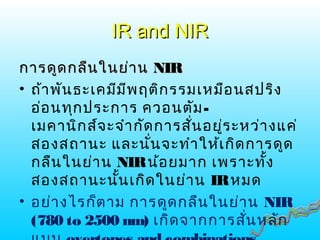 IR and NIRIR and NIR
การดูดกลืนในย่านการดูดกลืนในย่าน NIRNIR
• ถ้าพันธะเคมีมีพฤติกรรมเหมือนสปริง
อ่อนทุกประการ ควอนตัม-
เมคานิกส์จะจำากัดการสั่นอยู่ระหว่างแค่
สองสถานะ และนั่นจะทำาให้เกิดการดูด
กลืนในย่าน NIRน้อยมาก เพราะทั้ง
สองสถานะนั้นเกิดในย่าน IRหมด
• อย่างไรก็ตาม การดูดกลืนในย่าน NIR
(780 to 2500 nm) เกิดจากการสั่นหลัก
 