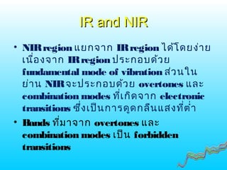 IR and NIRIR and NIR
• NIRregion แยกจาก IRregion ได้โดยง่าย
เนื่องจาก IRregion ประกอบด้วย
fundamental mode of vibration ส่วนใน
ย่าน NIRจะประกอบด้วย overtones และ
combination modes ที่เกิดจาก electronic
transitions ซึ่งเป็นการดูดกลืนแสงที่ตำ่า
• Bands ที่มาจาก overtones และ
combination modes เป็น forbidden
transitions
 