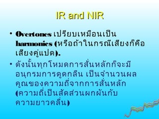 IR and NIRIR and NIR
• Overtones เปรียบเหมือนเป็น
harmonics (หรือถ้าในกรณีเสียงก็คือ
เสียงคู่แปด).
• ดังนั้นทุกโหมดการสั่นหลักก็จะมี
อนุกรมการดูดกลืน เป็นจำานวนผล
คูณของความถี่จากการสั่นหลัก
(ความถี่เป็นสัดส่วนผกผันกับ
ความยาวคลื่น)
 