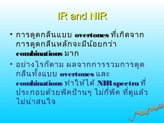 IR and NIRIR and NIR
• การดูดกลืนแบบ overtones ที่เกิดจาก
การดูดกลืนหลักจะมีน้อยกว่า
combinations มาก
• อย่างไรก็ตาม ผลจากการรวมการดูด
กลืนทั้งแบบ overtones และ
combinations ทำาให้ได้ NIRspectra ที่
ประกอบด้วยพีคป้านๆ ไม่กี่พีค ที่ดูแล้ว
ไม่น่าสนใจ
 
