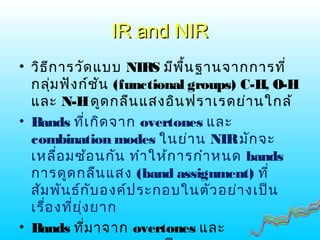 IR and NIRIR and NIR
• วิธีการวัดแบบ NIRS มีพื้นฐานจากการที่
กลุ่มฟังก์ชัน (functional groups) C-H, O-H
และ N-Hดูดกลืนแสงอินฟราเรดย่านใกล้
• Bands ที่เกิดจาก overtones และ
combination modes ในย่าน NIRมักจะ
เหลื่อมซ้อนกัน ทำาให้การกำาหนด bands
การดูดกลืนแสง (band assignment) ที่
สัมพันธ์กับองค์ประกอบในตัวอย่างเป็น
เรื่องที่ยุ่งยาก
• Bands ที่มาจาก overtones และ
 