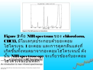 Figure 2 คือ NIRspectrumของ chloroform,
CHCl3, มีโมเลกุลประกอบด้วยอะตอม
ไฮโดรเจน 1 อะตอม และการดูดกลืนแสงที่
เกิดขึ้นทั้งหมดมาจากอะตอมไฮโดรเจนนี้ ดัง
นั้น NIRspectroscopy จะเกี่ยวข้องกับอะตอม
ไฮโดรเจนเป็นหลัก
 