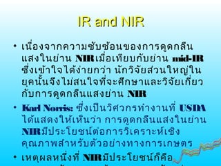 IR and NIRIR and NIR
• เนื่องจากความซับซ้อนของการดูดกลืน
แสงในย่าน NIRเมื่อเทียบกับย่าน mid-IR
ซึ่งเข้าใจได้ง่ายกว่า นักวิจัยส่วนใหญ่ใน
ยุคนั้นจึงไม่สนใจที่จะศึกษาและวิจัยเกี่ยว
กับการดูดกลืนแสงย่าน NIR
• Karl Norris: ซึ่งเป็นวิศวกรทำางานที่ USDA
ได้แสดงให้เห็นว่า การดูดกลืนแสงในย่าน
NIRมีประโยชน์ต่อการวิเคราะห์เชิง
คุณภาพสำาหรับตัวอย่างทางการเกษตร
• เหตุผลหนึ่งที่ NIRมีประโยชน์ก็คือ
 