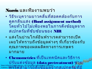 NorrisNorris และทีมงานพบว่าและทีมงานพบว่า
• วิธีระบุความยาวคลื่นที่สอดคล้องกับการ
ดูดกลืนแสง (Band assignment method)
โดยทั่วไปไม่เพียงพอในการดึงข้อมูลจาก
สเปกตรัมที่ซับซ้อนของ NIR
• แสงในย่านใกล้อินฟราเรดสามารถเปิด
เผยให้ทราบถึงข้อมูลต่างๆ ที่เกี่ยวข้องกับ
คุณภาพของผลผลิตทางการเกษตร
มากมาย
• Chemometrics ที่เป็นเทคนิคและวิธีการ
ปรับแต่งข้อมูล (data pretreatment) ช่วย
ทำาให้สามารถดึงข้อมูลจากสเปกตรัมที่มี
Near-Infrared Spectroscopy—Its Versatility in Analytical Chemistry
Yukihiro OZAKI (2012)
 