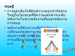 ทฤษฎีทฤษฎี
• การดูดกลืนรังสีอินฟราเรดถูกจำากัดส่วน
ใหญ่ในโมเลกุลที่มีความแตกต่างระดับ
พลังงานในช่วงพลังงานสั่นและพลังงาน
การหมุน
• พลังงานที่ต้องการเพื่อให้เกิดการ
เปลี่ยนแปลงสถานะของการหมุนจะมีค่า
น้อยกว่าพลังงานที่ต้องการสำาหรับให้เกิด
การเปลี่ยนแปลงสถานะของการสั่นอย่าง
มาก
 