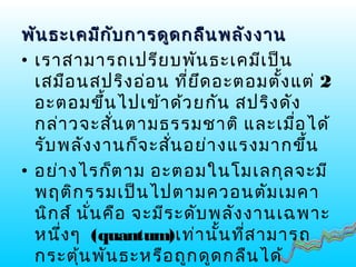 พันธะเคมีกับการดูดกลืนพลังงานพันธะเคมีกับการดูดกลืนพลังงาน
• เราสามารถเปรียบพันธะเคมีเป็น
เสมือนสปริงอ่อน ที่ยึดอะตอมตั้งแต่ 2
อะตอมขึ้นไปเข้าด้วยกัน สปริงดัง
กล่าวจะสั่นตามธรรมชาติ และเมื่อได้
รับพลังงานก็จะสั่นอย่างแรงมากขึ้น
• อย่างไรก็ตาม อะตอมในโมเลกุลจะมี
พฤติกรรมเป็นไปตามควอนตัมเมคา
นิกส์ นั่นคือ จะมีระดับพลังงานเฉพาะ
หนึ่งๆ (quantum)เท่านั้นที่สามารถ
กระตุ้นพันธะหรือถูกดูดกลืนได้
 