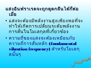 แสงอินฟราเรดจะถูกดูดกลืนได้ก็ต่อแสงอินฟราเรดจะถูกดูดกลืนได้ก็ต่อ
เมื่อเมื่อ
• แสงจะต้องมีพลังงานสูงเพียงพอที่จะ
ทำาให้เกิดการเปลี่ยนระดับพลังงาน
การสั่นในโมเลกุลที่เกี่ยวข้อง
• ความถี่ของแสงจะต้องเหมือนกับ
ความถี่การสั่นหลัก (fundamental
vibration frequency) สำาหรับโมเลกุ
ลนั้นๆ
 