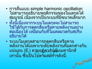 • การสั่นแบบ simple harmonic oscillation
ไม่สามารถอธิบายพฤติกรรมของโมเลกุลได้
สมบูรณ์ เนื่องจากเป็นระบบที่มีขนาดเล็กมาก
• ทั้งนี้เนื่องจากระบบโมเลกุลจะไม่สามารถ
ใช้ได้กับการดูดกลืนหรือคายพลังงานอย่าง
ต่อเนื่องได้ เหมือนกับที่โมเดลมวลกับสปริง
อธิบายได้
• ระบบโมเลกุลสามารถดูดกลืนหรือคาย
พลังงานได้เฉพาะระดับพลังงานที่แตกต่างกัน
แน่นอน (Eυ) ตามกฎควอนตัมเมคานิกส์
เท่านั้น ซึ่งเป็นไปตามสมการดังนี้:
νυυ hE 





+=
2
1
 