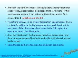 • Although the harmonic model can help understanding vibrational
spectroscopy, it produces some disappointing restrictions for NIR
spectroscopy because it can not permit transitions where ∆υ is
greater than 1 (selection rule of n ± 1 ).
• Transitions with ∆υ = 2 or greater (absorption frequencies of 2n, 3n
etc.) are forbidden by the harmonic/quantum model and, in this
way, most of the observable phenomena in the NIR region, the
overtones bands, should not exist.
• Also, the vibrations in the harmonic model are independent and
their combinations would not exist under the restrictions imposed
by the model.
• Nevertheless, both overtones and combination bands exist.
Pasquini Near Infrared Spectroscopy: Fundamentals, Practical Aspects and Analytical Applications
J. Braz. Chem. Soc., Vol. 14, No. 2, 198-219, 2003.
 