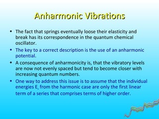 Anharmonic VibrationsAnharmonic Vibrations
• The fact that springs eventually loose their elasticity and
break has its correspondence in the quantum chemical
oscillator.
• The key to a correct description is the use of an anharmonic
potential.
• A consequence of anharmonicity is, that the vibratory levels
are now not evenly spaced but tend to become closer with
increasing quantum numbers.
• One way to address this issue is to assume that the individual
energies En from the harmonic case are only the first linear
term of a series that comprises terms of higher order.
 