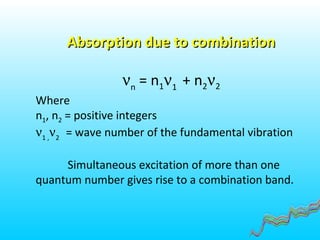 Absorption due to combinationAbsorption due to combination
νn
= n1ν1
+ n2ν2
Where
n1, n2 = positive integers
ν1 ,
ν2
= wave number of the fundamental vibration
Simultaneous excitation of more than one
quantum number gives rise to a combination band.
 