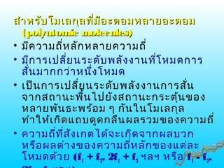 สำาหรับโมเลกุลที่มีอะตอมหลายอะตอมสำาหรับโมเลกุลที่มีอะตอมหลายอะตอม
((polyatomic moleculespolyatomic molecules))
• มีความถี่หลักหลายความถี่
• มีการเปลี่ยนระดับพลังงานที่โหมดการ
สั่นมากกว่าหนึ่งโหมด
• เป็นการเปลี่ยนระดับพลังงานการสั่น
จากสถานะพื้นไปยังสถานะกระตุ้นของ
หลายพันธะพร้อม ๆ กันในโมเลกุล
ทำาให้เกิดแถบดูดกลืนผลรวมของความถี่
• ความถี่ที่สังเกตได้จะเกิดจากผลบวก
หรือผลต่างของความถี่หลักของแต่ละ
โหมดด้วย (f1 + f2, 2f1 + f2 ฯลฯ หรือ f1 - f2,
 