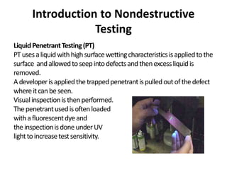 Introduction to Nondestructive
Testing
LiquidPenetrantTesting(PT)
PTusesaliquidwithhighsurfacewettingcharacteristicsisappliedtothe
surface andallowedtoseepintodefectsandthenexcessliquidis
removed.
Adeveloperisappliedthetrappedpenetrantispulledoutofthedefect
whereitcanbeseen.
Visualinspectionisthenperformed.
Thepenetrantusedisoftenloaded
withafluorescentdyeand
theinspectionisdoneunderUV
lighttoincreasetestsensitivity.
 